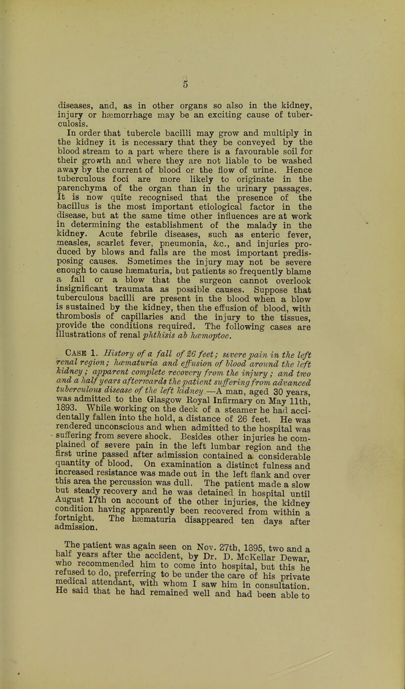 diseases, and, as in other organs so also in the kidney, injury or hiemorrhage may be an exciting cause of tuber- culosis. In order that tubercle bacilli may grow and multiply in the kidney it is necessary that they be conveyed by the blood stream to a part where there is a favourable soil for their growth and where they are not liable to be washed away by the current of blood or the flow of urine. Hence tuberculous foci are more likely to originate in the parenchyma of the organ than in the urinary passages. It is now quite recognised that the presence of the bacillus is the most important etiological factor in the disease, but at the same time other influences are at work in determining the establishment of the malady in the kidney. Acute febrile diseases, such as enteric fever, measles, scarlet fever, pneumonia, &c., and injuries pro- duced by blows and falls are the most important predis- posing causes. Sometimes the injury may not be severe enough to cause hsematuria, but patients so frequently blame a fall or a blow that the surgeon cannot overlook insignificant traumata as possible causes. Suppose that tuberculous bacilli are present in the blood when a blow is sustained by the kidney, then the effusion of blood, with thrombosis of capillaries and the injury to the tissues, provide the conditions required. The following cases are illustrations of renal phthisis ah hcemoptoe. Cash 1. History of a fall of 26 feet; severe pain in the left renal region; hesmaturia and effusion of blood around the left kidney ; apparent complete recovery from the injury ; and two and a half years afterwards the patient suffering from advanced tuberculous disease of the left kidney.—A man, aged 30 years, was admitted to the Glasgow Eoyal Infirmary on May 11th, 1893. While working on the deck of a steamer he had acci- dentally fallen into the hold, a distance of 26 feet. He was rendered unconscious and when admitted to the hospital was • suffering from severe shock. Besides other injuries he com- plained of severe pain in the left lumbar region and the first urine passed after admission contained a. considerable quantity of blood. On examination a distinct fulness and increased resistance was made out in the left flank and over this area the percussion was dull. The patient made a slow but steady recovery and he was detained in hospital until August 17th on account of the other injuries, the kidney condition having apparently been recovered from within a fortnight. The hsematuria disappeared ten days after admission. The patient was again seen on Nov. 27th, 1395, two and a half years after the accident, by Dr. D. McKellar Dewar who recommended him to come into hospital, but this he refused to do, preferring to be under the care of his private medical attendant, with whom I saw him in consultation He said that he bad remained well and had been able to