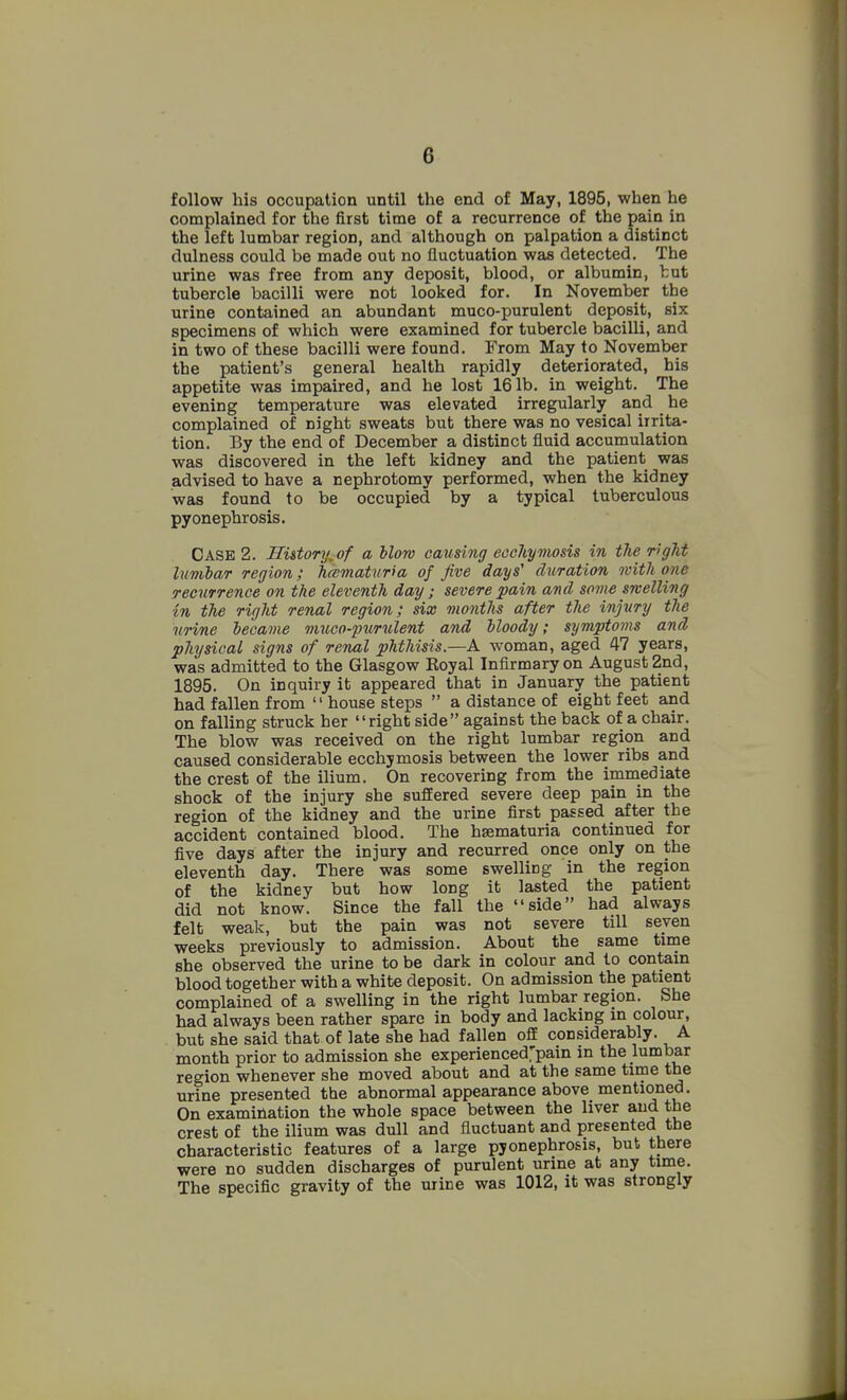 follow his occupation until the end of May, 1895, when he complained for the first time of a recurrence of the pain in the left lumbar region, and although on palpation a distinct dulness could be made out no fluctuation was detected. The urine was free from any deposit, blood, or albumin, tut tubercle bacilli were not looked for. In November the urine contained an abundant muco-purulent deposit, six specimens of which were examined for tubercle bacilli, and in two of these bacilli were found. From May to November the patient's general health rapidly deteriorated, his appetite was impaired, and he lost 161b. in weight. The evening temperature was elevated irregularly and he complained of night sweats but there was no vesical irrita- tion. By the end of December a distinct fluid accumulation was discovered in the left kidney and the patient was advised to have a nephrotomy performed, when the kidney was found to be occupied by a typical tuberculous pyonephrosis. Case 2. Hi&tory^of a blow causing eochymosis in the r>gTit lumbar region; hcematuria of five days' chiration with one recurrence on the eleventh day; severe pain and some melting in the right renal region; six months after the injury the urine became mjico-ptirulent and bloody; symptojns and physical signs of renal phthisis.—A woman, aged 47 years, was admitted to the Glasgow Royal Infirmary on August 2nd, 1895. On inquiry it appeared that in January the patient had fallen from house steps a distance of eight feet and on falling struck her right side against the back of a chair. The blow was received on the right lumbar region and caused considerable ecchymosis between the lower ribs and the crest of the ilium. On recovering from the immediate shock of the injury she sufEered severe deep pain in the region of the kidney and the urine first passed after the accident contained blood. The hsematuria continued for five days after the injury and recurred once only on the eleventh day. There was some swelling in the region of the kidney but how long it lasted the patient did not know. Since the fall the side had always felt weak, but the pain was not severe till seven weeks previously to admission. About the same tirne she observed the urine to be dark in colour and to contain blood together with a white deposit. On admission the patient complained of a swelling in the right lumbar region. She had always been rather spare in body and lacking in colour, but she said that of late she had fallen off considerably. A month prior to admission she experienced'pain in the lumbar region whenever she moved about and at the same tirne the urine presented the abnormal appearance above mentioned. On examination the whole space between the liver and the crest of the ilium was dull and fluctuant and presented the characteristic features of a large pyonephrosis, but there were no sudden discharges of purulent urine at any time. The specific gravity of the urine was 1012, it was strongly