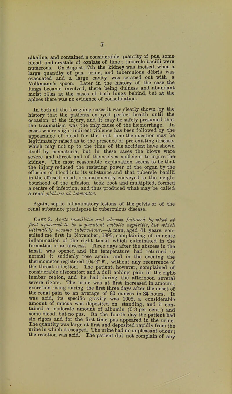 alkaline, and contained a considerable quantity of pus, some blood, and crystals of oxalate of lime ; tubercle bacilli were numerous. On August 17th the kidney was incised, when a large quantity of pus, urine, and tuberculous d6bris was evacuated and a large cavity was scraped out with a Volkmann's spoon. Later in the history of the case the lungs became involved, there being dulness and abundant moist rAles at the bases of both lungs behind, but at the apices there was no evidence of consolidation. In both of the foregoing cases it was clearly shown by the history that the patients enjoyed perfect health until the occasion of the injury, and it may be safely presumed that the traumatism was the only cause of the hEemorrhage. In cases where slight indirect violence has been followed by the appearance of blood for the first time the question may be legitimately raised as to the presence of pre existing disease^ which may not up to the time of the accident have shown itself by hsematuria, but in these cases the blows were severe and direct and of themselves suflScient to injure the kidney. The most reasonable explanation seems to be that the injury reduced the resisting power of the organ by the efEasion of blood into its substance and that tubercle bacilli in the effused blood, or subsequently conveyed to the neigh- bourhood of the effusion, took root and multiplied, formed a centre of infection, and thus produced what may be called a renal pJitJdsis ah licBmoptoe. Again, septic inflammatory lesions of the pelvis or of the renal substance predispose to tuberculous disease. Case 3. Amte tonsillitis and abscess, followed by what at first appeared to be a pumlent embolic nephritis, but which ultimately became tuberculovs.—A man, aged 41 years, con- sulted me first in November, 1895, complaining of an acute inflammation of the right tonsil which culminated in the formation of an abscess. Three days after the abscess in the tonsil was opened and the temperature had returned to normal it suddenly rose again, and in the evening the thermometer registered 104 2° F., without any recurrence of the throat affection. The patient, however, complained of considerable discomfort and a dull aching pain in the right lumbar region, and he had during the afternoon several severe rigors. The urine was at first increased in amount, excretion rising during the first three days after the onset of the renal pain to an average of 80 ounces in 24 hours. It was acid, its specific gravity was 1008, a considerable amount of mucus was deposited on standing, and it con- tained a moderate amount of albumin (O'S per cent.) and some blood, but no pus. On the fourth day the patient had six rigors and for the first time pus appeared in the urine. The quantity was large at first and deposited rapidly from the urine in which it escaped. The urine had no unpleasant odour • the reaction was acid. The patient did not complain of any