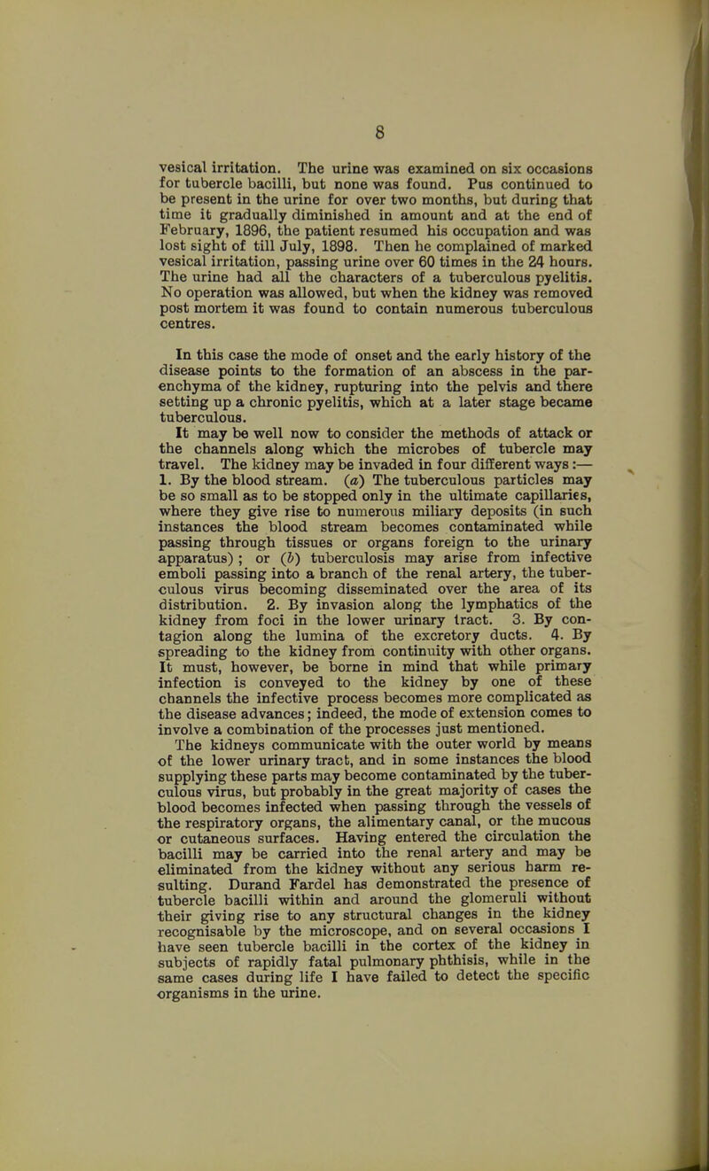 vesical irritation. The urine was examined on six occasions for tubercle bacilli, but none was found. Pus continued to be present in the urine for over two months, but during that time it gradually diminished in amount and at the end of February, 1896, the patient resumed his occupation and was lost sight of till July, 1898. Then he complained of marked vesical irritation, passing urine over 60 times in the 24 hours. The urine had all the characters of a tuberculous pyelitis. No operation was allowed, but when the kidney was removed post mortem it was found to contain numerous tuberculous centres. In this case the mode of onset and the early history of the disease points to the formation of an abscess in the par- enchyma of the kidney, rupturing into the pelvis and there setting up a chronic pyelitis, which at a later stage became tuberculous. It may be well now to consider the methods of attack or the channels along which the microbes of tubercle may travel. The kidney may be invaded in four different ways:— 1. By the blood stream, (a) The tuberculous particles may be so small as to be stopped only in the ultimate capillaries, where they give rise to numerous miliary deposits (in such instances the blood stream becomes contaminated while passing through tissues or organs foreign to the urinary apparatus) ; or (b) tuberculosis may arise from infective emboli passing into a branch of the renal artery, the tuber- culous virus becoming disseminated over the area of its distribution. 2. By invasion along the lymphatics of the kidney from foci in the lower urinary tract. 3. By con- tagion along the lumina of the excretory ducts. 4. By spreading to the kidney from continuity with other organs. It must, however, be borne in mind that while primary infection is conveyed to the kidney by one of these channels the infective process becomes more complicated as the disease advances; indeed, the mode of extension comes to involve a combination of the processes just mentioned. The kidneys communicate with the outer world by means of the lower urinary tract, and in some instances the blood supplying these parts may become contaminated by the tuber- culous virus, but probably in the great majority of cases the blood becomes infected when passing through the vessels of the respiratory organs, the alimentary canal, or the mucous or cutaneous surfaces. Having entered the circulation the bacilli may be carried into the renal artery and may be eliminated from the kidney without any serious harm re- sulting. Durand Fardel has demonstrated the presence of tubercle bacilli within and around the glomeruli without their giving rise to any structural changes in the kidney recognisable by the microscope, and on several occasions I have seen tubercle bacilli in the cortex of the kidney in subjects of rapidly fatal pulmonary phthisis, while in the same cases during life I have failed to detect the specific organisms in the urine.