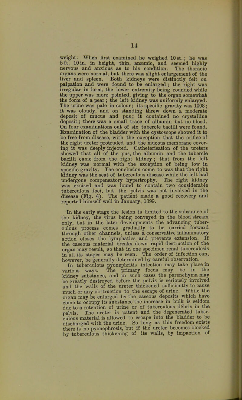 weight. When first examined he weighed 10 st.; he was 5 ft. 10 in. in height, thin, anaemic, and seemed highly nervous and anxious as to his condition. The thoracic organs were normal, but there was slight enlargement of the liver and spleen. Both kidneys were distinctly felt on palpation and were found to be enlarged ; the right was irregular in form, the lower extremity being rounded while the upper was more pointed, giving to the organ somewhat the form of a pear; the left kidney was uniformly enlarged. The urine was pale in colour; its specific gravity was 1008; it was cloudy, and on standing threw down a moderate deposit of mucus and pus; it contained no crystalline deposit; there was a small trace of albumin but no blood. On four examinations out of six tubercle bacilli were found. Examination of the bladder with the cystoscope showed it to be free from disease, with the exception that the orifice of the right ureter protruded and the mucous membrane cover- ing it was deeply injected. Catheterisation of the ureters showed that all of the pus, the albumin, and the tubercle bacilli came from the right kidney ; that from the left kidney was normal with the exception of being low in specific gravity. The conclusion come to was that the right kidney was the seat of tuberculous disease while the left had undergone compensatory hypertrophy. The right kidney was excised and was found to contain two considerable tuberculous foci, but the pelvis was not involved in the disease (Fig. 4). The patient made a good recovery and reported himself well in January, 1899. In the early stage the lesion is limited to the substance of the kidney, the virus being conveyed in the blood stream only, but in the later developments the advancing tuber- culous process comes gradually to be carried forward through other channels, unless a conservative inflammatory action closes the lymphatics and prevents extension. If the caseous material breaks down rapid destruction of the organ may result, so that in one specimen renal tuberculosis in all its stages may be seen. The order of infection can, however, be generally determined by careful observation. In tuberculous pyonephritis infection may take place in various ways. The primary focus may be in the kidney substance, and in such cases the parenchyma may be greatly destroyed before the pelvis is seriously involved and the walls of the ureter thickened sufficiently to cause much or any obstruction to the escape of urine. While the organ may be enlarged by the caseous deposits which have come to occupy its substance the increase in bulk is seldom due to a retention of urine or of tuberculous debris in the pelvis. The ureter is patent and the degenerated tuber- culous material is allowed to escape into the bladder to be discharged with the urine. So long as this freedom exists there is no pyonephrosis, but if the ureter becomes blocked by tuberculous thickening of its walls, by impaction of