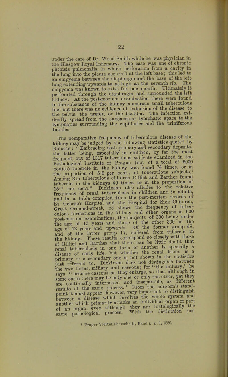 under the care of Dr. Wood Smith while he was phytician in the Glasgow Royal Infirmary. The case was one of chronic phthisis pulmonalis, in which perforation from a cavity in the lung into the pleura occurred at the left base ; this led to an empyema between the diaphragm and the base of the left lang extending upwards to as high as the seventh rib. The empyema was known to exist for one month. Ultimately it perforated through the diaphragm and surrounded the left kidney. At the post-mortem examination there were found in the substance of the kidney numerous small tuberculous foci but there was no evidence of extension of the disease to the pelvis, the ureter, or the bladder. The infection evi- dently spread from the subcapsular lymphatic space^ to the lymphatics surrounding the capillaries and the uriniferous tubules. The comparative frequency of tuberculous disease of the kidney may be judged by the following statistics quoted by Roberts : Embracing both primary and secondary deposits, the latter being, especially in children, by far the most frequent, out of 1317 tuberculous subjects examined in the Pathological Institute of Prague (out of a total of 6000 bodies) tubercle in the kidney was found 74 times, or in the proportion of 5-6 per cent., of tuberculous subjects^j Among 315 tuberculous children Rilliet and Barthez found tubercle in the kidneys 49 times, or in the proportion _ of 15-7 per cent. Dickinson also alludes to the relative frequency of renal tuberculosis in children and in adults, and in a table compiled from the post-mortem records of St George's Hospital and the Hospital for Sick Children, Great Ormond-street, he shows the frequency of tuber- culous formations in the kidney and other organs m 600 post-mortem examinations, the subjects of 300 being under the age of 12 years and those of the other 300 of the age of 12 years and upwards. Of the former group 49, and of the latter group 17, suffered from tuberrfe in the kidney. These results correspond so closely with those of Rilliet and Barthez that there can be little doubt that renal tuberculosis in one form or another is specially a disease of early life, but whether the ^^nal lesion is a primary or a secondary one is not shown in the statistics iust referred to. Dickinson does not distinguish between the two forms, miliary and caseous; for t^e miliary be savs become caseous as they enlarge, so that although in some cases there may be only one or only the other, yet they are continually intermixed and inseparable, as different results of the same process. From the surgeon s stand- point it must appear, however, very important to distinguish between a disease which involves the whole system and another which pritrarily attacks an individual organ or part of an oTgan, even although they are histologicany the same pathological process. With the distinction just 1 Prager Viertel.jahrsscbrift, Band i., p. 1,1856.