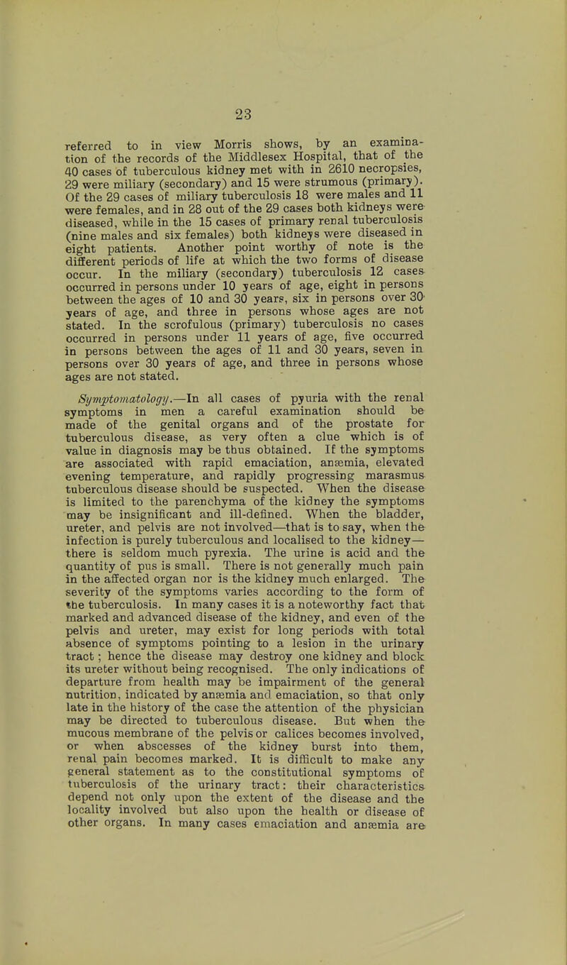 referred to in view Morris shows, by an examina- tion of the records of the Middlesex Hospital, that of the 40 cases of tuberculous kidney met with in 2610 necropsies, 29 were miliary (secondary) and 15 were strumous (primary). Of the 29 cases of miliary tuberculosis 18 were males and 11 were females, and in 28 out of the 29 cases both kidneys were diseased, while in the 15 cases of primary renal tuberculosis (nine males and six females) both kidneys were diseased in eight patients. Another point worthy of note is the different periods of life at which the two forms of disease occur. In the miliary (secondary) tuberculosis 12 cases occurred in persons under 10 years of age, eight in persons between the ages of 10 and 30 years, six in persons over 30' years of age, and three in persons whose ages are not stated. In the scrofulous (primary) tuberculosis no cases occurred in persons under 11 years of age, five occurred in persons between the ages of 11 and 30 years, seven in persons over 30 years of age, and three in persons whose ages are not stated. Symptomatology.—In all cases of pyuria with the renal symptoms in men a careful examination should be made of the genital organs and of the prostate for tuberculous disease, as very often a clue which is of value in diagnosis may be thus obtained. If the symptoms are associated with rapid emaciation, antemia, elevated evening temperature, and rapidly progressing marasmus tuberculous disease should be suspected. When the disease is limited to the parenchyma of the kidney the symptoms may be insignificant and ill-defined. When the bladder, ureter, and pelvis are not involved—that is to say, when the infection is purely tuberculous and localised to the kidney— there is seldom much pyrexia. The urine is acid and the quantity of pus is small. There is not generally much pain in the affected organ nor is the kidney much enlarged. The severity of the symptoms varies according to the form of «be tuberculosis. In many cases it is a noteworthy fact that marked and advanced disease of the kidney, and even of the pelvis and ureter, may exist for long periods with total absence of symptoms pointing to a lesion in the urinary tract; hence the disease may destroy one kidney and block its ureter without being recognised. The only indications of departure from health may be impairment of the general nutrition, indicated by anasmia and emaciation, so that only late in the history of the case the attention of the physician may be directed to tuberculous disease. But when the mucous membrane of the pelvis or calices becomes involved, or when abscesses of the kidney burst into them, renal pain becomes marked. It is difficult to make any general statement as to the constitutional symptoms of tuberculosis of the urinary tract: their characteristics depend not only upon the extent of the disease and the locality involved but also upon the health or disease of other organs. In many cases emaciation and anjemia are