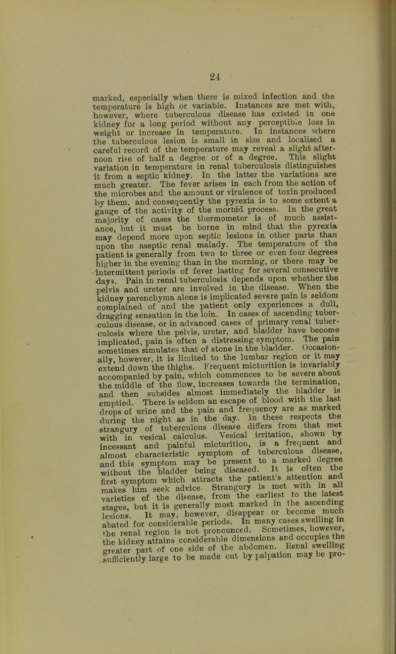 marked, especially when there is mixed infection and the temperature is high or variable. Instances are met with, however, where tuberculous disease has existed in one kidney for a long period without any perceptible loss in weight or increase in temperature. In instances where the tuberculous lesion is small in size and localised a careful record of the temperature may reveal a slight after- noon rise of half a degree or of a degree. This slight variation in temperature in renal tuberculosis distinguishes it from a septic kidney. In the latter the variations are much greater. The fever arises in each from the action of the microbes and the amount or virulence of toxin produced by them, and consequently the pyrexia is to some extent a gauge of the activity of the morbid process. In the great majority of cases the thermometer is of much assist- ance, but it must be borne in mind that the pyrexia may depend more upon septic lesions in other parts than upon the aseptic renal malady. The temperature of the patient is generally from two to three or even four degrees higher in the evening than in the morning, or there may be -intermittent periods of fever lasting for several consecutive days. Pain in renal tuberculosis depends upon whether the pelvis and ureter are involved in the disease. When the kidney parenchyma alone is implicated severe pain is seldom complained of and the patient only experiences a dull, dragging sensation in the loin. In cases of ascending tuber- culous disease, or in advanced cases of primary renal tuber- culosis where the pelvis, ureter, and bladder have become implicated, pain is often a distressing symptom. The pain sometimes simulates that of stone in the bladder. Occasion- ally however, it is limited to the lumbar region or it may extend down the thighs. Frequent micturition is invariably accompanied by pain, which commences to be severe about the middle of the flow, increases towards the termination, and then subsides almost immediately the bladder is emptied. There is seldom an escape of blood vsnth the last drops of urine and the pain and frequency are as marked during the night as in the day. In these respects the strangury of tuberculous disease differs from that met with in vesical calculus. Vesical irritation, shown by incessant and painful micturition, is a frequent and almost characteristic symptom of tuberculous disease, ^nd this symptom may be present to a marked degree without the bladder being diseased. It is often the first symptom which attracts the patient s attention and makes him seek advice. Strangury met with in all varieties of the disease, from the earhest to the latest staees but it is generally most marked m the ascending Sns. It may^ however, disappear or become much abated for considerable periods. In many cases swelling m fhe renal region is not pronounced. Sometimes, however the kidney attains considerable dimensions a^^d occupies he Jreater part of one side of the abdomen. Renal swelhng fufficiently large to be made out by palpation may be pro-