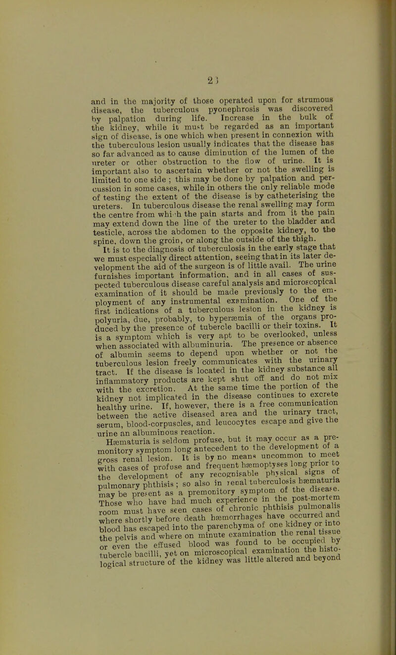 2) and in the majority of those operated upon for strumous disease, the tuberculous pyonephrosis was discovered hy palpation during life. Increase in the bulk of the kidney, while ic must be regarded as an important sign of disease, is one which when present in connexion with the tuberculous lesion usually indicates that the disease has so far advanced as to cause diminution of the lumen of the ureter or other obstruction to the flow of urine. It is important also to ascertain whether or not the swelling is limited to one side ; this may be done by palpation and per- cussion in some cases, while in others the only reliable mode of testing the extent of the disease is by catheterising the ureters. In tuberculous disease the renal swelling may form the centre from whi 'h the pain starts and from it the pain may extend down the line of the ureter to the bladder and testicle, across the abdomen to the opposite kidney, to the spine, down the groin, or along the outside of the thigh. It is to the diagnosis of tuberculosis in the early stage that we must especially direct attention, seeing that in its later de- velopment the aid of the surgeon is of little avail. The unne furnishes important information, and in all cases of sus- pected tuberculous disease careful analysis and microscopical examination of it should be made previously to the em- ployment of any instrumental examination. One of the first indications of a tuberculous lesion in the kidney is polyuria, due, probably, to hyperasmia of the organs pro- duced by the presence of tubercle bacilli or their toxins. It is a symptom which is very apt to be overlooked, unless when associated with albuminuria. The presence or absence of albumin seems to depend upon whether or not tbe tuberculous lesion freely communicates with the urinary tract. If the disease is located in the kidney substance a,li inflammatory products are kept shut ofE and do not rnix with the excretion. At the same time the portion of the kidney not implicated in the disease continues to excrete healthy urine. If, however, there is a free communication between the active diseased area and the urinary^ tract, serum, blood-corpuscles, and leucocytes escape and give the urine an albuminous reaction. Hematuria is seldom profuse, but it may occur as a pre- monitory symptom long antecedent to the development of a gross renal lesion. It is by no mean« uncommon to meet with cases of profuse and frequent hasmoptyses long prior to the development of any recognisable physical signs ot pulmonary phthisis ; so also in 'eoal tuberculosis b^ma^^^^^^ maybe present as a premonitory symptom of the disea.e^ Those who have bad much experience in the post-mortem roorr^ust have seen cases of chronic phthisis pulnionalis wSe shortly before death haemorrhages have occurred and blood has escaped into the parenchyma of one kidnej °J int^^ the pelvis and where on minute examination the renal tissue or even the effused blood was found to be _ occupied by tubScle bacilli, yet on microscopical examination the histo- ojcal strSure^of the kidney was little altered and beyond