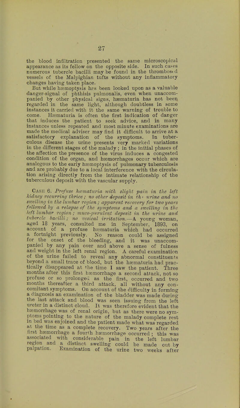 the blood infiltration presented the same microscopical appearance as its fellow on the opposite side. In such cas-es numerous tubercle bacilli maybe found in the thrombosed vessels of the Malpighian tufts without any inflammatory changes having taken place. But while htemoptysis hps been looked upon as a valuable danger-signal of phthisis pulmonalis, even when unaccom- panied by other physical signs, hjematuria has not been regarded in the same light, although doubtless in some Instances it carried with it the same warning of trouble to come. Htematuria is often the first indication of danger that induces the patient to seek advice, and in many instances unless repeated and most minute examinations are made the medical adviser may find it difficult to arrive at a satisfactory explanation of the symptoms. In tuber- culous disease the urine presents very marked variations in the different stages of the malady ; in the initial phases of the affection the presence of the virus induces a congested condition of the organ, and haemorrhages occur which are analogous to the early bfemoptysis of pulmonary tuberculosis and are probably due to a local interference with the circula- tion arising directly from the intimate relationship of the tuberculous deposit with the vascular supply. Case 6. Profuse hcsmatwia with sligJit pain in the left Mdney Tecurring tJirice ; no other deposit in th < urine and 7io swelling in the lumbar region ; apparent recovery for two years followed by a relapse of the sympto77is and a swelling in the left lumbar region; muco-pnrulent deposit in the urine and tubercle bacilli; no vesical irritation.—A. young woman, aged 18 years, consulted me in September, 1893, on account of a profuse btematuria which had occurred a fortnight previously. No reason could be assigned for the onset of the bleeding, and it was unaccom- panied by any pain over and above a sense of fulness and weight in the left renal region. A careful examination of the urine failed to reveal any abnormal constituents beyond a small trace of blood, but the hasmaturia had prac- tically disappeared at the time I saw the patient. Three months after this first hsemorrhage a second attack, not so profuse or so prolonged as the first, occurred and two months thereafter a third attack, all without any con- comitant symptoms. On account of the difficulty in forming a diagnosis an examination of the bladder was made during the last attack and blood was seen issuing from the left ureter in a distinct cloud. It was therefore evident that the hfemorrhage was of renal origin, but as there were no sym- ptoms pointing to the nature of the malady complete rest in bed was enjoined and the patient made what was regarded at the time as a complete recovery. Two years after the first haemorrhage a fourth basmorrhage occurred ; this was associated with considerable pain in the left lumbar region and a distinct swelling could be made out by palpation. Examination of the urine two weeks after