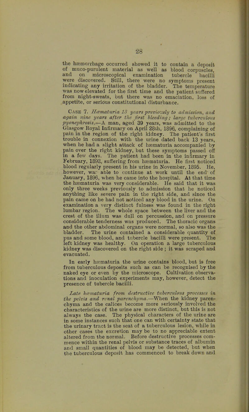 the hiBinorrhage occurred showed it to contain a deposit of muco-purulent material as well as blood corpuscles, and on microscopical examination tubercle bacilli were discovered. Still, there were no symptoms present indicating any irritation of the bladder. The temperature was now elevated for the first time and the patient suffered from night-sweats, but there was no emaciation, loss of appetite, or serious constitutional disturbance. Case 7. H^matriria 13 years previously to admission, and again nine years after tlie first Heeding; large tuhercxdous pyone2}hrosis.—A man, aged 39 years, was admitted to the Glasgow Royal Infirmary on April 28tih, 1896, complaining of pain in the region of the right kidney. The patient's first trouble in connexion with the urine dated back 13 years, when he had a slight attack of hsematuria accompanied by pain over the right kidney, but these symptoms passed off in a few days. The patient had been in the infirmary in February, 1892, suffering from hsematuria. He first noticed blood regularly present in his urine in November, 1895. He, however, war able to continue at work until the end of January, 1896, when he came into the hospital. At that time the hsematuria was very considerable. He said that it was only three weeks previously to admission that he noticed anything like severe pain in the right side, and since the pain came on he had not aoticed any blood in the urine. On examination a very distinct fulness was found in the right lumbar region. The whole space between the liver and the crest of the ilium was dull on percussion, and on pressure considerable tenderness was produced. The thoracic organs and the other abdominal organs were normal, so also was the bladder. The urine contained a considerable quantity of pus and some blood, and tubercle bacilli were present. The left kidney was healthy. On operation a large tuberculous kidney was discovered on the right side ; it was scraped and evacuated. In early hEematuria the urine contains blood, but is free from tuberculous deposits such as can be recognised by the naked eye or even by the microscope. Cultivation observa- tions and inoculation experiments may, however, detect the presence of tubercle bacilli. Late Tiamatnria frovi destructive tnierculons processes in the pelvis and renal parenchyma.—When the kidney paren- chyma and the calices become more seriously involved the characteristics of the urine are more distinct, but this is not always the case. The physical characters of the urine are in some instances such that one can with certainty state that the urinary tract is the seat of a tuberculous lesion, while in other cases the excretion may be to no appreciable extent altered from the normal. Before destructive processes com- mence within the renal pelvis or substance traces of albumin and small quantities of blood may be detected, but when the tuberculous deposit has commenced to break down and