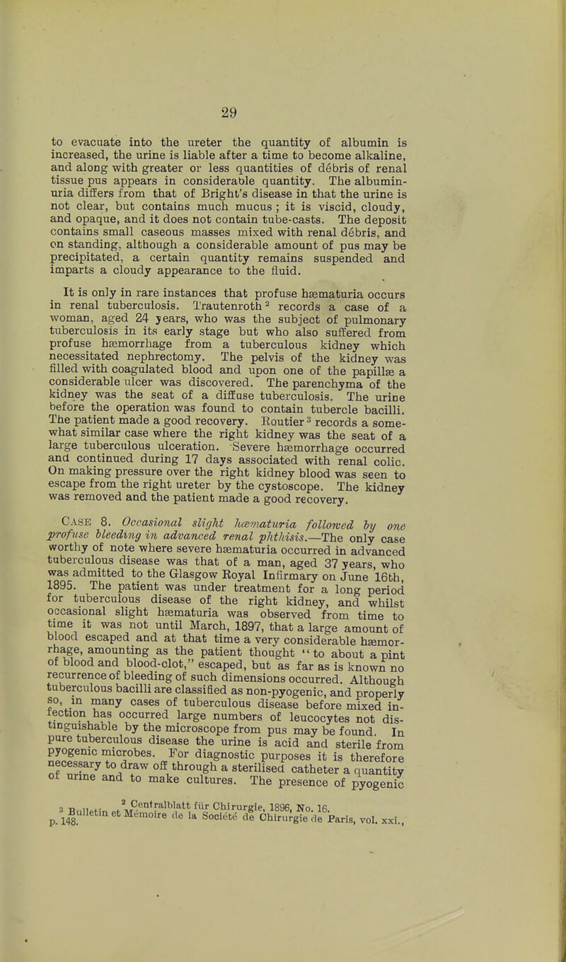 to evacuate into the ureter the quantity of albumin is increased, the urine is liable after a time to become alkaline, and along with greater or less quantities of debris of renal tissue pus appears in considerable quantity. The albumin- uria differs from that of Bright's disease in that the urine is not clear, but contains much mucus ; it is viscid, cloudy, and opaque, and it does not contain tube-casts. The deposit contains small caseous masses mixed with renal debris, and cn standing, although a considerable amount of pus may be precipitated, a certain quantity remains suspended and imparts a cloudy appearance to the fluid. It is only in rare instances that profuse hsematuria occurs in renal tuberculosis. Trautenroth^ records a case of a woman, aged 24 jears, who was the subject of pulmonary tuberculosis in its early stage but who also suffered from profuse htemorrhage from a tuberculous kidney which necessitated nephrectomy. The pelvis of the kidney was filled with coagulated blood and upon one of the papillae a considerable ulcer was discovered.' The parenchyma of the kidney was the seat of a diffuse tuberculosis. The urine before the operation was found to contain tubercle bacilli. The patient made a good recovery. Eoutier^ records a some- what similar case where the right kidney was the seat of a large tuberculous ulceration. Severe hEemorrhage occurred and continued during 17 days associated with renal colic. On making pressure over the right kidney blood was seen to escape from the right ureter by the cystoscope. The kidney was removed and the patient made a good recovery. Case 8. Occasional slight licematuria followed by one profuse Heeding in advanced renal phthisis.—The only case worthy of note where severe haematuria occurred in advanced tuberculous disease was that of a man, aged 37 years, who was admitted to the Glasgow Royal Infirmary on June 16th, 1895. The patient was under treatment for a long period for tuberculous disease of the right kidney, and whilst occasional slight hematuria was observed from time to time it was not until March, 1897, that a large amount of blood escaped and at that time a very considerable haemor- rhage, amounting as the patient thought to about a pint of blood and blood-clot, escaped, but as far as is known no recurrence of bleeding of such dimensions occurred. Although tuberculous bacilli are classified as non-pyogenic, and properly so, in many cases of tuberculous disease before mized in- tection has occurred large numbers of leucocytes not dis- tinguishable by the microscope from pus may be found In pure tuberculous disease the urine is acid and sterile from nPplT'' ^'I^'^^s- diagnostic purposes it is therefore o? n7 ^ sterilised catheter a quantity ot urine and to make cultures. The presence of nvoopni^ The presence of pyogenic 3 Tj„n»+- /^Centralblatt fiir Chirurgie, 1896, No. 16 ^ 3^BulletmetMemoire de la Societe dl Chirurgie de Paris, vol. xxi.. 4