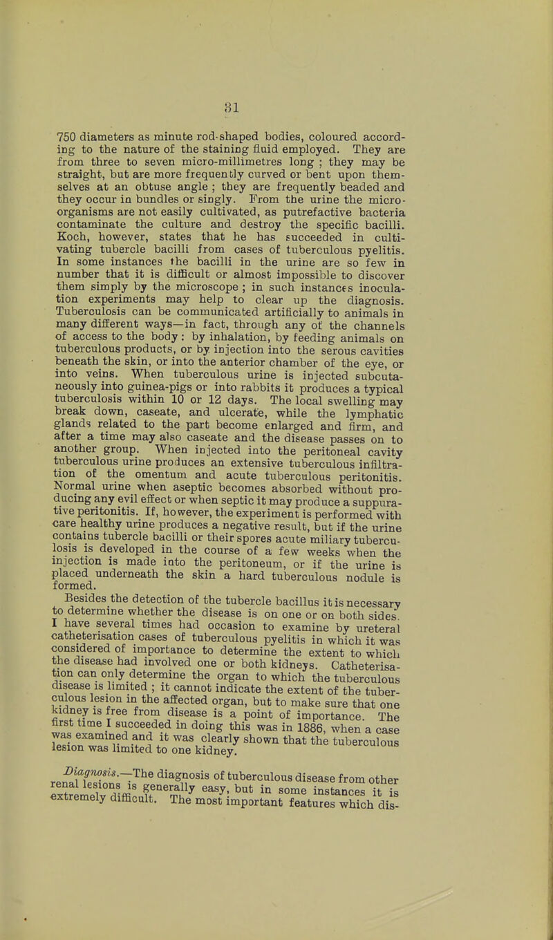 750 diameters as minute rod-shaped bodies, coloured accord- ing to the nature of the staining fluid employed. They are from three to seven micro-millimetres long ; they may be straight, but are more frequently curved or bent upon them- selves at an obtuse angle ; they are frequently beaded and they occur in bundles or singly. From the urine the micro- organisms are not easily cultivated, as putrefactive bacteria contaminate the culture and destroy the specific bacilli. Koch, however, states that he has succeeded in culti- vating tubercle bacilli from cases of tuberculous pyelitis. In some instances the bacilli in the urine are so few in number that it is diflBcult or almost impossible to discover them simply by the microscope ; in such instances inocula- tion experiments may help to clear up the diagnosis. Tuberculosis can be communicated artificially to animals in many different ways—in fact, through any of the channels of access to the body : by inhalation, by feeding animals on tuberculous products, or by injection into the serous cavities beneath the skin, or into the anterior chamber of the eye, or into veins. When tuberculous urine is injected subcuta- neously into guinea-pigs or into rabbits it produces a typical tuberculosis within 10 or 12 days. The local swelling may break down, caseate, and ulcerate, while the lymphatic glands related to the part become enlarged and firm, and after a time may also caseate and the disease passes on to another group. When injected into the peritoneal cavity tuberculous urine produces an extensive tuberculous infiltra- tion of the omentum and acute tuberculous peritonitis. Normal urine when aseptic becomes absorbed without pro- ducing any evil effect or when septic it may produce a suppura- tive peritonitis. If, however, the experiment is performed with care healthy urine produces a negative result, but if the urine contains tubercle bacilli or their spores acute miliary tubercu- losis is developed in the course of a few weeks when the injection is made into the peritoneum, or if the urine is placed underneath the skin a hard tuberculous nodule is formed. Besides the detection of the tubercle bacillus it is necessary to determine whether the disease is on one or on both sides I have several times had occasion to examine by ureteral catheterisation cases of tuberculous pyelitis in which it was considered of importance to determine the extent to which the disease had involved one or both kidneys. Catheterisa- tion can only determine the organ to which the tuberculous disease IS limited ; it cannot indicate the extent of the tuber- culous lesion in the affected organ, but to make sure that one kidney is free from disease is a point of importance. The first time I succeeded in doing this was in 1886, when a case was examined and it was clearly shown that the tuberculous lesion was limited to one kidney, i-uueiomous IHagnosis.-The diagnosis of tuberculous disease from other extremely difficult. The most important features which dis-