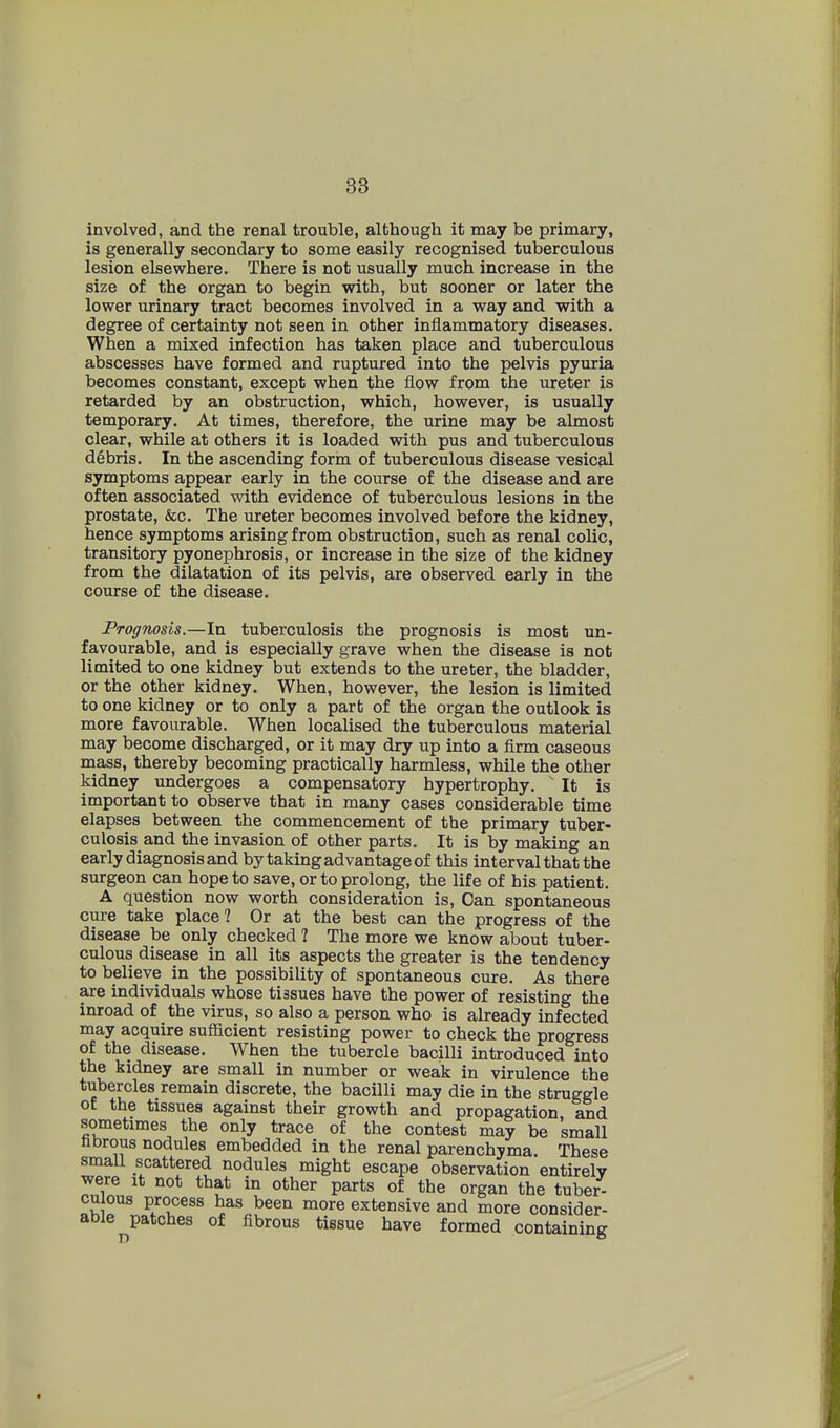38 involved, and the renal trouble, although it may be primary, is generally secondary to some easily recognised tuberculous lesion elsewhere. There is not usually much increase in the size of the organ to begin with, but sooner or later the lower urinary tract becomes involved in a way and with a degree of certainty not seen in other inflammatory diseases. When a mixed infection has taken place and tuberculous abscesses have formed and ruptured into the pelvis pyuria becomes constant, except when the flow from the ureter is retarded by an obstruction, which, however, is usually temporary. At times, therefore, the urine may be almost clear, while at others it is loaded with pus and tuberculous debris. In the ascending form of tuberculous disease vesical symptoms appear early in the course of the disease and are often associated with evidence of tuberculous lesions in the prostate, &c. The ureter becomes involved before the kidney, hence symptoms arising from obstruction, such as renal colic, transitory pyonephrosis, or increase in the size of the kidney from the dilatation of its pelvis, are observed early in the course of the disease. Prognosis.—In tuberculosis the prognosis is most un- favourable, and is especially grave when the disease is not limited to one kidney but extends to the ureter, the bladder, or the other kidney. When, however, the lesion is limited to one kidney or to only a part of the organ the outlook is more favourable. When localised the tuberculous material may become discharged, or it may dry up into a firm caseous mass, thereby becoming practically harmless, while the other kidney undergoes a compensatory hypertrophy. ' It is important to observe that in many cases considerable time elapses between the commencement of the primary tuber- culosis and the invasion of other parts. It is by making an early diagnosis and by taking advantage of this interval that the surgeon can hope to save, or to prolong, the life of his patient. A question now worth consideration is. Can spontaneous cure take place? Or at the best can the progress of the disease be only checked 1 The more we know about tuber- culous disease in all its aspects the greater is the tendency to believe in the possibility of spontaneous cure. As there are individuals whose tissues have the power of resisting the inroad of the virus, so also a person who is already infected may acquire sufficient resisting power to check the progress of the disease. When the tubercle bacilli introduced into the kidney are small in number or weak in virulence the tubercles remain discrete, the bacilli may die in the struggle of the tissues against their growth and propagation and sometimes the only trace of the contest may be small hbrous nodules embedded in the renal parenchyma. These small scattered nodules might escape observation entirely were it not that in other parts of the organ the tuber- culous process has been more extensive and more consider- able patches of fibrous tissue have formed containing