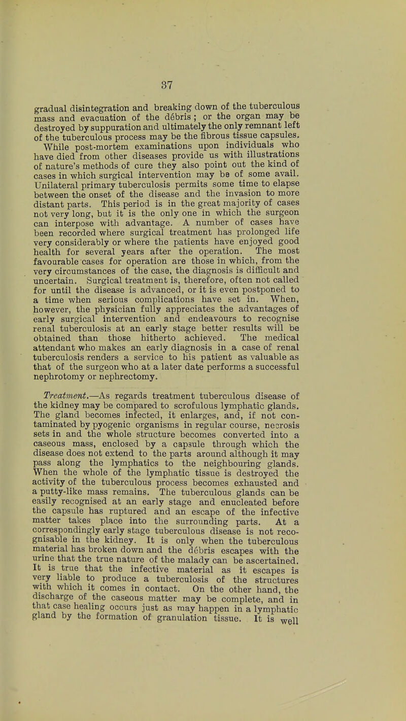 gradual disintegration and breaking down of the tuberculous mass and evacuation of the debris ; or the organ may be destroyed by suppuration and ultimately the only remnant left of the tuberculous process may be the fibrous tissue capsules. While post-mortem examinations upon individuals who have died from other diseases provide us with illustrations of nature's methods of cure they also point out the kind pf cases in which surgical intervention may be of some avail. Unilateral primary tuberculosis permits some time to elapse between the onset of the disease and the invasion to more distant parts. This period is in the great majority of cases not very long, but it is the only one in which the surgeon can interpose with advantage. A number of cases have been recorded where surgical treatment has prolonged life very considerably or where the patients have enjoyed good health for several years after the operation. The most favourable cases for operation are those in which, from the very circumstances of the case, the diagnosis is difficult and uncertain. Surgical treatment is, therefore, often not called for until the disease is advanced, or it is even postponed to a time when serious complications have set in. When, however, the physician fully appreciates the advantages of early surgical intervention and endeavours to recognise renal tuberculosis at an early stage better results will be obtained than those hitherto achieved. The medical attendant who makes an early diagnosis in a case of renal tuberculosis renders a service to his patient as valuable as that of the surgeon who at a later date performs a successful nephrotomy or nephrectomy. Treatment.—As regards treatment tuberculous disease of the kidney may be compared to scrofulous lymphatic glands. The gland becomes infected, it enlarges, and, if not con- taminated by pyogenic organisms in regvilar course, necrosis sets in and the whole structure becomes converted into a caseous mass, enclosed by a capsule through which the disease does not extend to the parts around although it may pass along the lymphatics to the neighbouring glands. When the whole of the lymphatic tissue is destroyed the activity of the tuberculous process becomes exhausted and a putty-like mass remains. The tuberculous glands can be easily recognised at an early stage and enucleated before the capsule has ruptured and an escape of the infective matter takes place into the surrounding parts. At a correspondingly early stage tuberculous disease is not reco- gnisable in the kidney. It is only when the tuberculous material has broken down and the debris escapes with the urine that the true nature of the malady can be ascertained. It is true that the infective material as it escapes is very liable to produce a tuberculosis of the structures with which it comes in contact. On the other hand, the discharge of the caseous matter may be complete, and in that case healing occurs just as may happen in a lymphatic gland by the formation of granulation tissue. It is well
