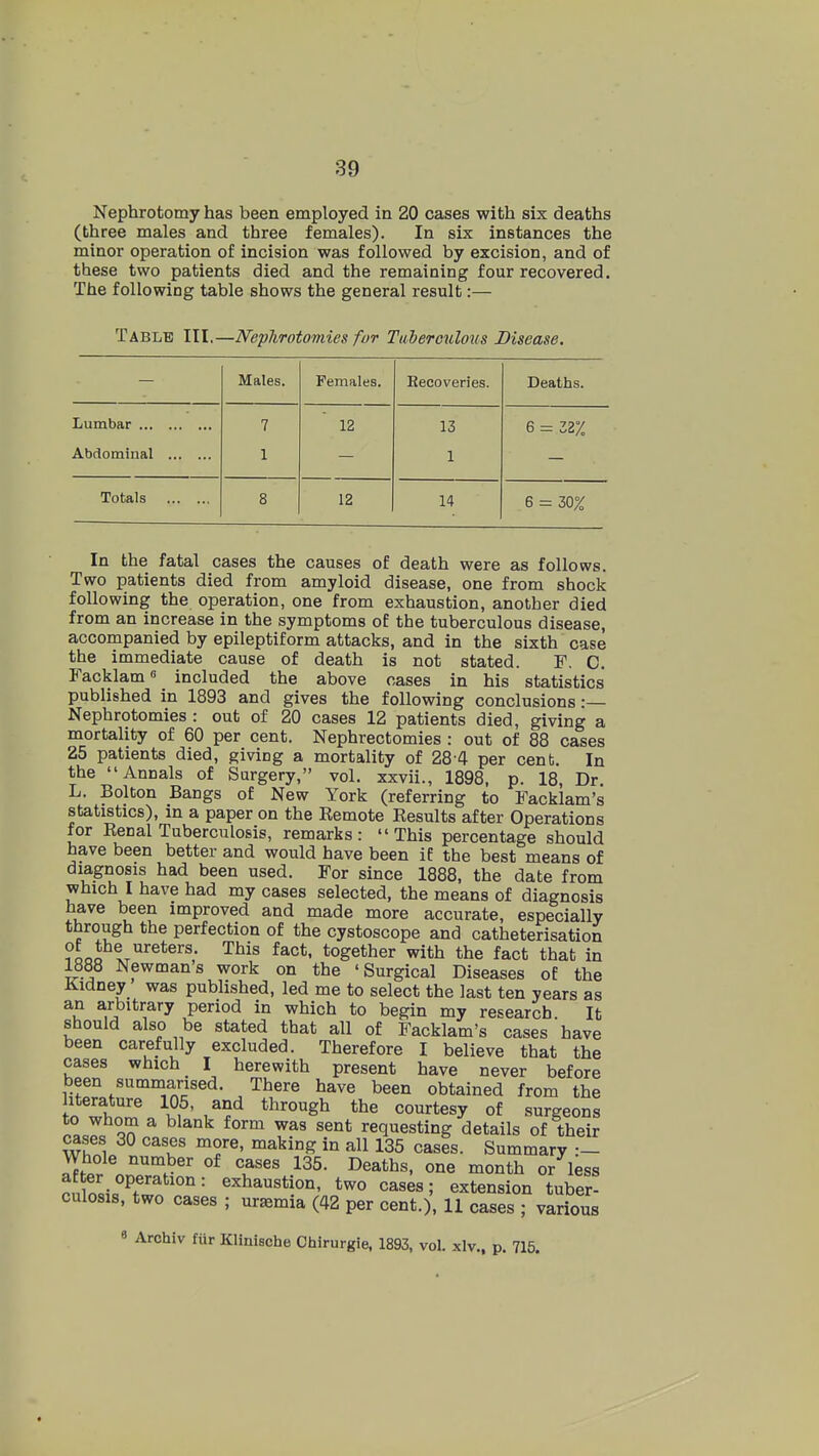 Nephrotomy has been employed in 20 cases with six deaths (three males and three females). In six instances the minor operation of incision was followed by excision, and of these two patients died and the remaining four recovered. The following table shows the general result:— Table III.—NepTirotomies for Tuberculous Disease, Males. Females. Hecoveries. Deaths. Lumbar 7 12 13 6 - 32% Abdominal 1 1 Totals 8 12 14 6 = 30% In the fatal cases the causes of death were as follows. Two patients died from amyloid disease, one from shock following the operation, one from exhaustion, another died from an increase in the symptoms of the tuberculous disease, accompanied by epileptiform attacks, and in the sixth case the immediate cause of death is not stated. F. 0. Facklam included the above oases in his statistics published in 1893 and gives the following conclusions •— Nephrotomies : out of 20 cases 12 patients died, giving a mortality of 60 per cent. Nephrectomies : out of 88 cases 25 patients died, giving a mortality of 28 4 per cent. In the Annals of Surgery, vol. xxvii., 1898, p. 18, Dr. L. Bolton Bangs of New York (referring to Facklam's statistics), in a paper on the Remote Results after Operations for Renal Tuberculosis, remarks: This percentage should have been better and would have been ie the best means of diagnosis had been used. For since 1888, the date from which I have had my cases selected, the means of diagnosis have been improved and made more accurate, especially through the perfection of the cystoscope and catheterisation ?Lo t''®*®''^; ^^'^ together with the fact that in 1888 Newmans work on the 'Surgical Diseases of the Kidney was published, led me to select the last ten years as an arbitrary period in which to begin my research. It should also be stated that all of Facklam's cases have been carefully excluded. Therefore I believe that the cases which I herewith present have never before been summarised. There have been obtained from the literature 105, and through the courtesy of surgeons to whom a blank form was sent requesting details of their cases 30 cases more, making in all 135 cases. Summary •- Whole number of cases 135. Deaths, one month or less after operation: exhaustion, two cases; extension tuber- culosis, two cases ; uremia (42 per cent.), 11 cases ; various 8 Archiv fiir Kllnische Chirurgie, 1893, vol. xlv., p. 715.