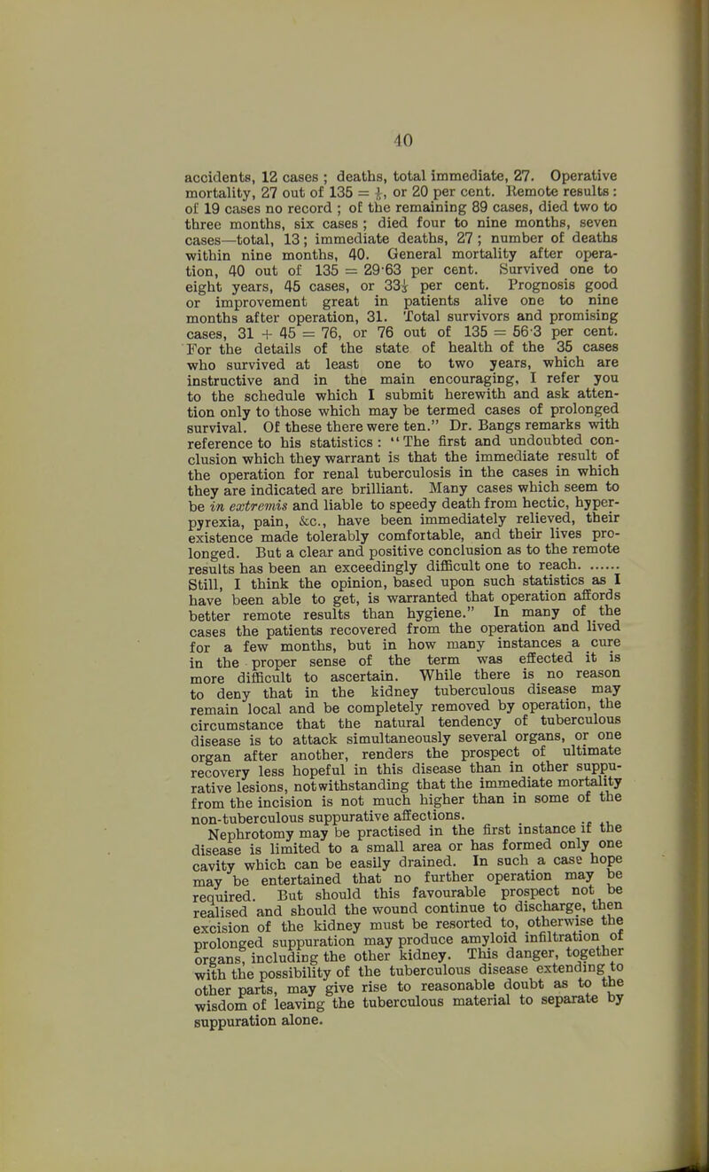 accidents, 12 cases ; deaths, total immediate, 27. Operative mortality, 27 out of 135 = i, or 20 per cent. Remote results : oi' 19 cases no record ; of the remaining 89 cases, died two to three months, six cases ; died four to nine months, seven cases—total, 13; immediate deaths, 27 ; number of deaths within nine months, 40. General mortality after opera- tion, 40 out of 135 = 29-63 per cent. Survived one to eight years, 45 cases, or 33s per cent. Prognosis good or improvement great in patients alive one to nine months after operation, 31. Total survivors and promising cases, 31 + 45 = 76, or 76 out of 135 = 56 3 per cent. For the details of the state of health of the 35 cases who survived at least one to two years, which are instructive and in the main encouraging, I refer you to the schedule which I submit herewith and ask atten- tion only to those which may be termed cases of prolonged survival. Of these there were ten. Dr. Bangs remarks with reference to his statistics: The first and undoubted con- clusion which they warrant is that the immediate result^ of the operation for renal tuberculosis in the cases in which they are indicated are brilliant. Many cases which seem to be in extremis and liable to speedy death from hectic, hyper- pyrexia, pain, &c., have been immediately relieved, their existence made tolerably comfortable, and then: lives pro- longed. But a clear and positive conclusion as to the remote results has been an exceedingly diflScult one to reach Still, I think the opinion, based upon such statistics as I have been able to get, is warranted that operation affords better remote results than hygiene. In many of the cases the patients recovered from the operation and lived for a few months, but in how many instances a cure in the proper sense of the term was effected it is more difficult to ascertain. While there is no reason to deny that in the kidney tuberculous disease may remain local and be completely removed by operation, the circumstance that the natural tendency of tuberculous disease is to attack simultaneously several organs, or one organ after another, renders the prospect of ultimate recovery less hopeful in this disease than in other suppu- rative lesions, notwithstanding that the immediate mortality from the incision is not much higher than in some of the non-tuberculous suppurative affections. Nephrotomy may be practised in the first instance if tbe disease is limited to a small area or has formed only one cavity which can be easily drained. In such a case hope may be entertained that no further operation may be required. But should this favourable prospect not be realised and should the wound continue to discharge, then excision of the kidney must be resorted to, otherwise the prolonged suppuration may produce amyloid infiltration of organs, including the other kidney. This danger, together with the possibility of the tuberculous disease extending to other parts, may give rise to reasonable doubt as to tne wisdom of leaving the tuberculous material to separate by suppuration alone.