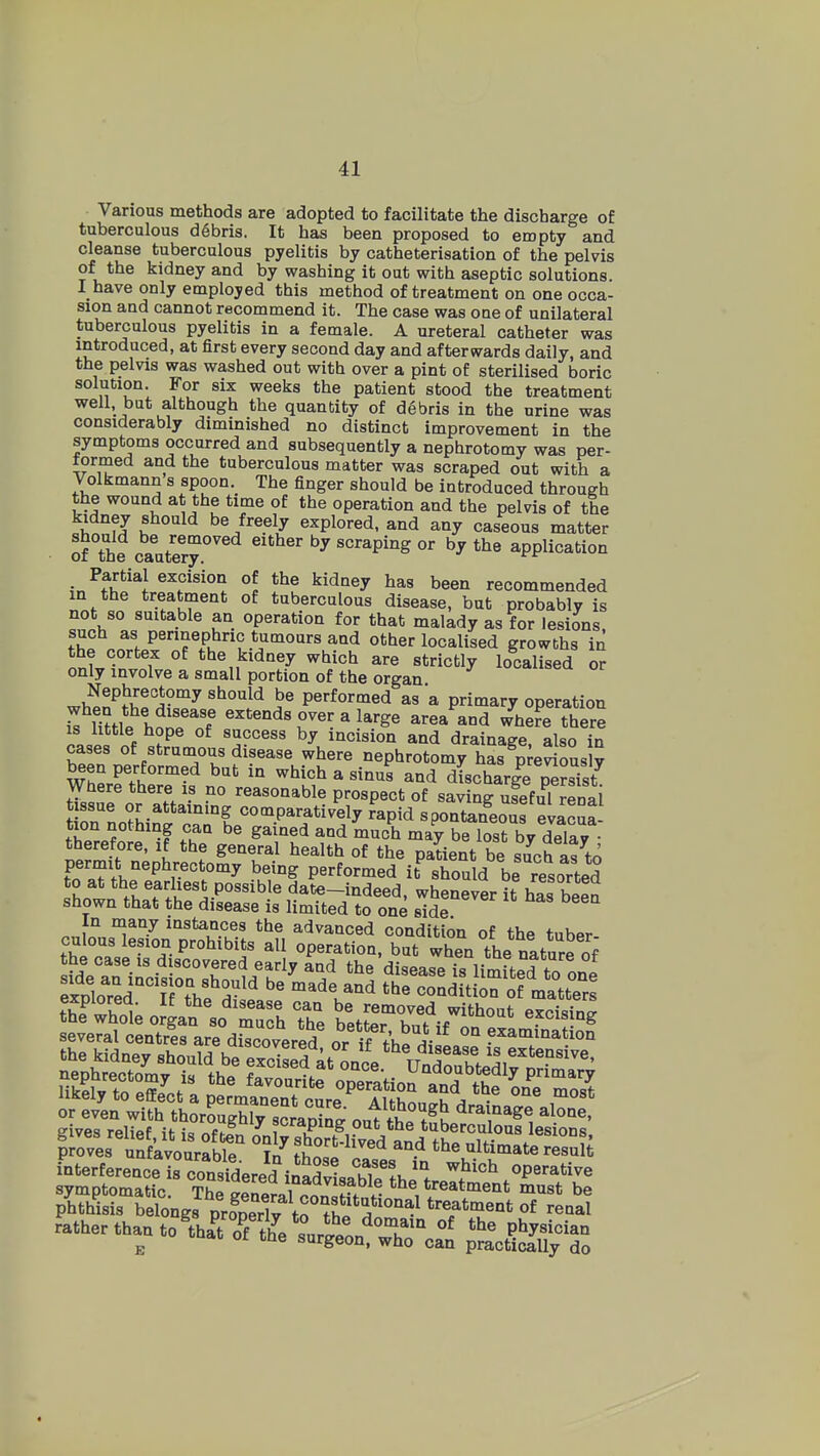 Various methods are adopted to facilitate the discharge of tuberculous d6bris. It has been proposed to empty and cleanse tuberculous pyelitis by catheterisation of the pelvis of the kidney and by washing it out with aseptic solutions. I have only employed this method of treatment on one occa- sion and cannot recommend it. The case was one of unilateral tuberculous pyelitis in a female. A ureteral catheter was introduced, at first every second day and afterwards daily, and the pelvis was washed out with over a pint of sterilised boric solution. For six weeks the patient stood the treatment well, but although the quantity of debris in the urine was considerably diminished no distinct improvement in the symptoms occurred and subsequently a nephrotomy was per- formed and the tuberculous matter was scraped out with a Volkmann s spoon. The finger should be introduced through the wound at the time of the operation and the pelvis of the kidney should be freely explored, and any caseous matter of The c^Jevj scraping or by the application Partial excision of the kidney has been recommended m the treatment of tuberculous disease, but probably is not so suitable an operation for that malady as for lesions such as perinephric tumours and other localised growths in the cortex of the kidney which are strictly localised or only involve a small portion of the organ wW^^H^'i-^^''^^ performed as a primary operation T^m^^ltT'f «^*«°ds over a large area and whefe there IS httle hope of success by incision and drainage also in cases of strumous disease where nephrotomy Ss^p^e^'ous y WherrtherTi. no'' ^^^^ ^ ^^^^^ and dLchar|e peS Where there is no reasonable prospect of saving useful renal tissue or attaining comparatively rapid spontaneous evacua tion nothing can be gained and much may be lost by delay therefore, if the general health of the patient be such as to permit nephrectomy being performed it^hould be resorted to at tbe earliest possible date-indeed, whenever it has been shown that the disease is limited to one side In many instances the advanced condition of the tuber culous lesion prohibits all operation, but when the nature of the case IS discovered early and the disease is limfted to one ^ploTed°'TA'hf S^' ^'^r^^ '^ condition of matters fh? I 1 ^® disease can be removed without exci<,in^ the whole organ so much the better hnt it excising several centres are discovered or if f hV^ °° examination litelr to effect a permaQeuTeure'^ i S JS'^^'^^ T'' phthiris beW. prSeX tS°?f■'J'''''^ T^'ment ot reaal