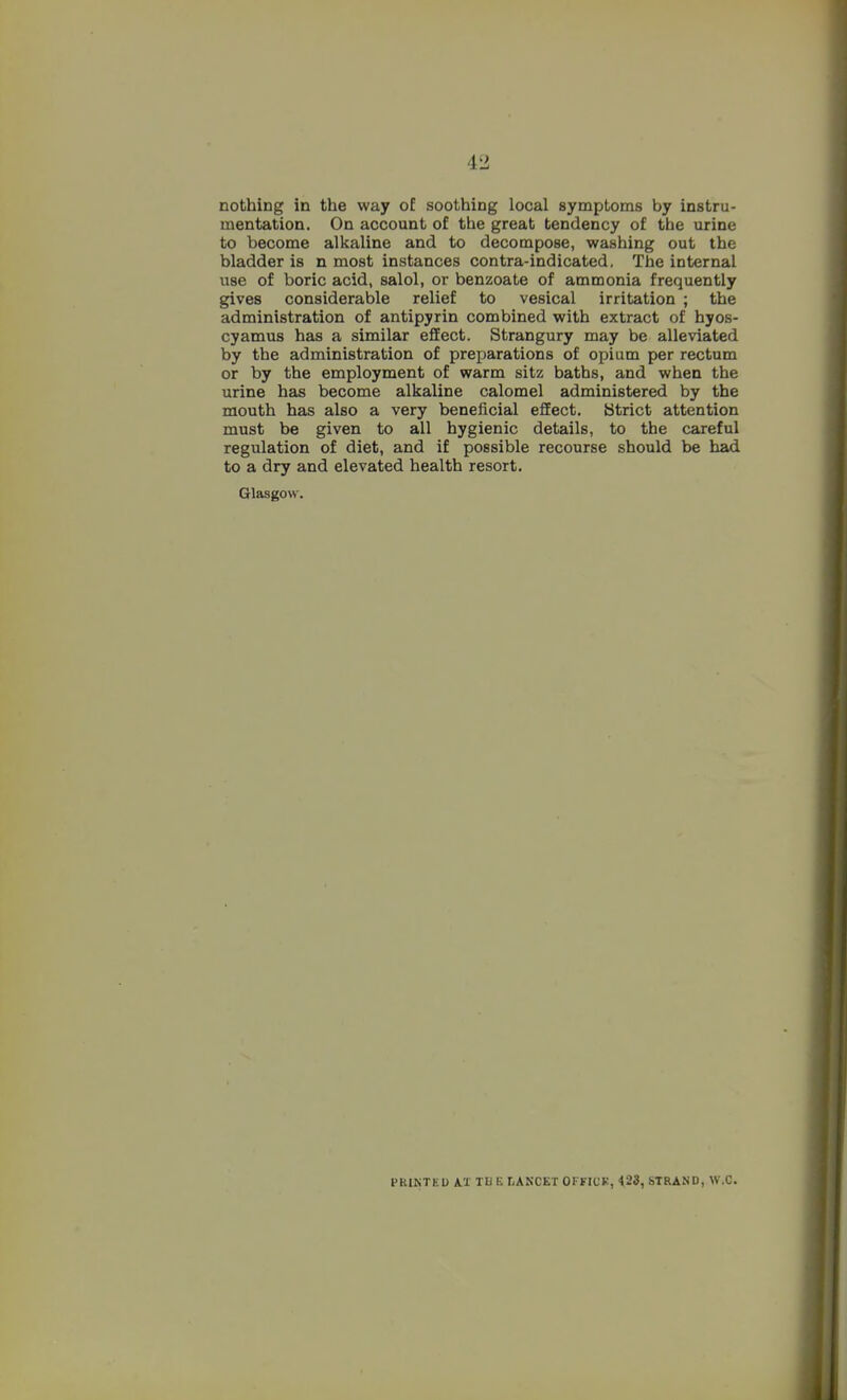 nothing in the way of soothing local symptoms by instru- mentation. On account of the great tendency of the urine to become alkaline and to decompose, washing out the bladder is n most instances contra-indicated. The internal use of boric acid, salol, or benzoate of ammonia frequently gives considerable relief to vesical irritation ; the administration of antipyrin combined with extract of hyos- cyamus has a similar eflEect. Strangury may be alleviated by the administration of preparations of opium per rectum or by the employment of warm sitz baths, and when the urine has become alkaline calomel administered by the mouth has also a very beneficial effect. {Strict attention must be given to all hygienic details, to the careful regulation of diet, and if possible recourse should be had to a dry and elevated health resort. Glasgow. PRINTEU i'l TU E LAKCET OFFICK, 423, STRAND, W.C.