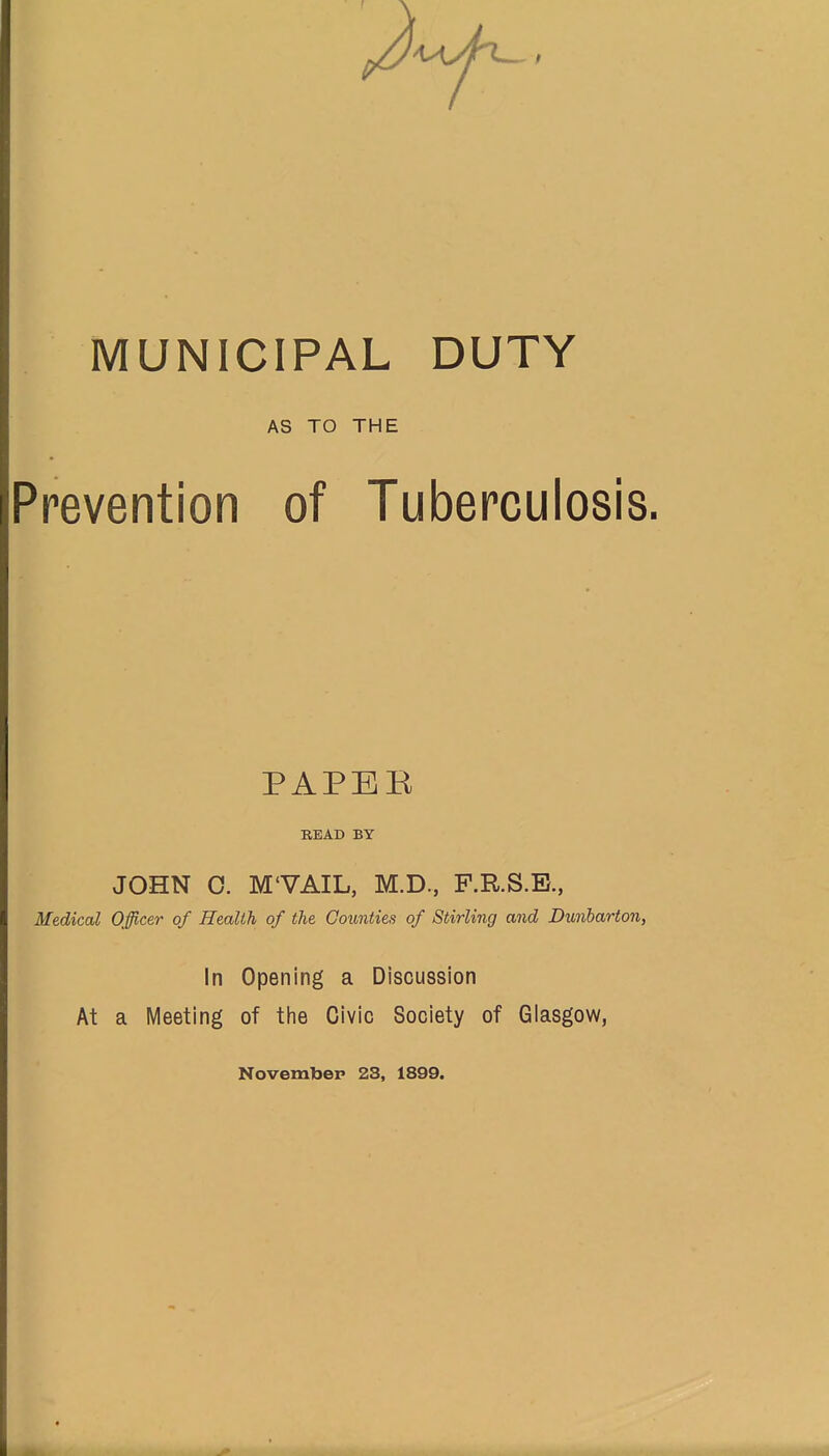 MUNICIPAL DUTY AS TO THE Prevention of Tuberculosis. PAPEE READ BY JOHN 0. M'VAIL, M.D., F.R.S.B., Medical Officer of Health of the Counties of Stirling and Dunharton, In Opening a Discussion At a Meeting of the Civic Society of Glasgow, Novembep 23, 1899.