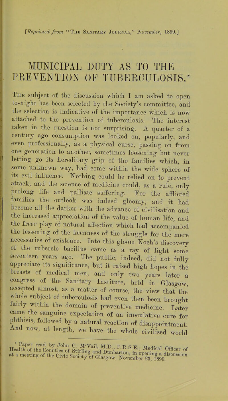 [Jteprtnted from The Sanitary Journal, N'ovember, 1899.] MUNICIPAL DUTY AS TO THE PEEVENTION OF TUBERCULOSIS.* The subject of tbe discussion whicli I am asked to open to-nigbt has been selected by the Society's committee, and the selection is indicative of the importance which is now attached to the prevention of tuberculosis. The interest taken in the question is not surprising. A quarter of a century ago consumption was looked on, popularly, and even professionally, as a physical curse, passing on from one generation to another, sometimes loosening but never letting go its hereditary grip of the families which, in some unlmown way, had come within the wide sphere of its evil influence. Nothing could be relied on to prevent attack, and the science of medicine could, as a rule, only prolong life and palliate suffering. For the afflicted families the outlook was indeed gloomy, and it had become all the darker with the advance of civilisation and the increased appreciation of the value of human life, and the freer play of natural affection which had accompanied the lessening of the keenness of the struggle for the mere necessaries of existence. Into this gloom Koch's discovery of the tubercle bacillus came as a ray of light some seventeen years ago. The public, indeed, did not fully appreciate its significance, but it raised high hopes in the breasts of medical men, and only two years later a congress of the Sanitary Institute, held in Glasgow, accepted almost, as a matter of course, the view that the' whole subject of tuberculosis had even then been brought fairly withm the domain of preventive medicine Later came the sanguine expectation of an inoculative cure for phthisis, followed by a natural reaction of disappointment And now, at length, we have the whole civilised world He;rtnf\KloSL'e?o^^ Medical Officer of at a meeting of the Civic BooiX'orGil^:^^:'^^^^^^