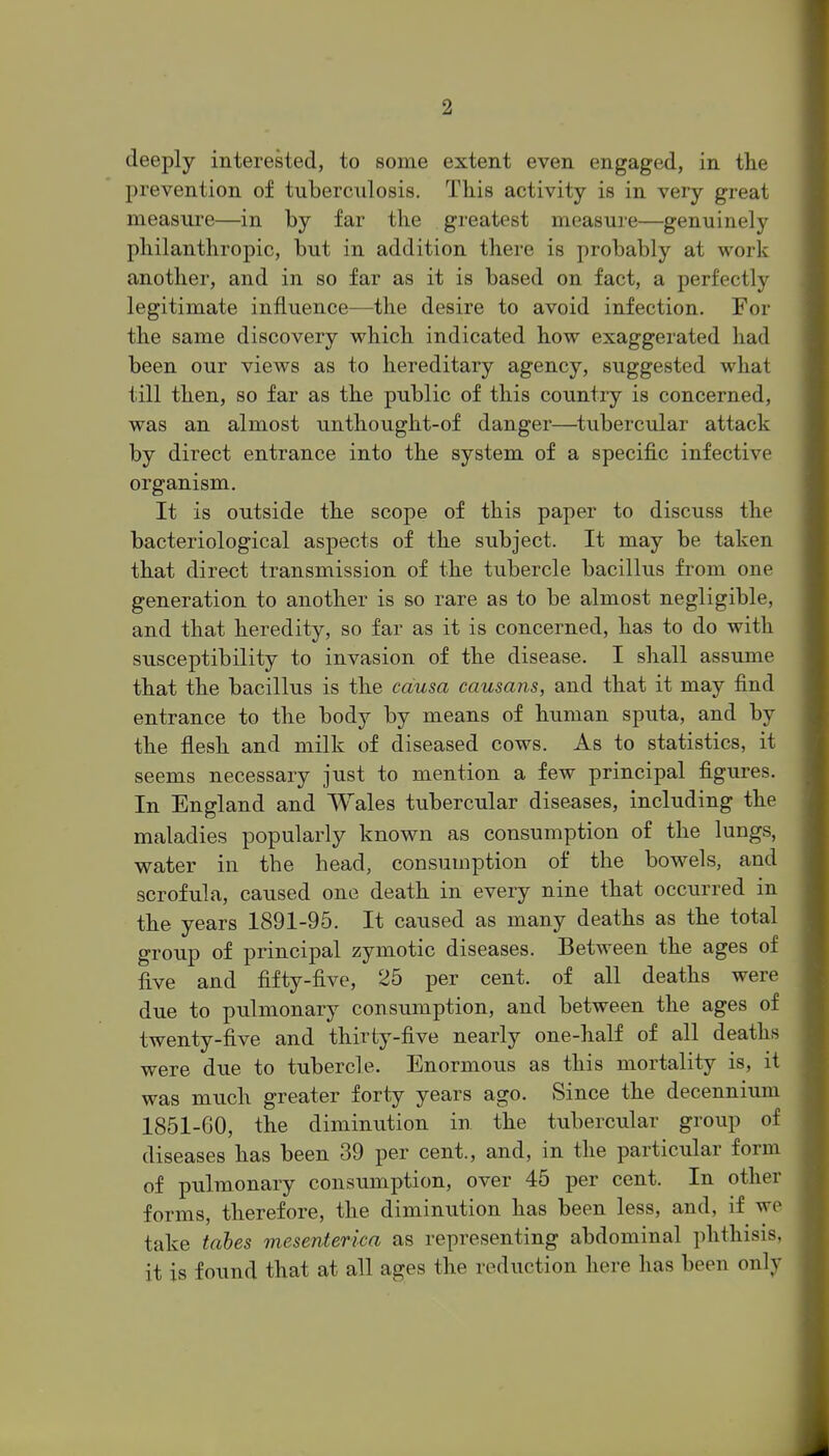 deeply interested, to some extent even engaged, in the prevention of tuberculosis. This activity is in very great measure—in by far the greatest measure—genuinely philanthropic, but in addition there is probably at work another, and in so far as it is based on fact, a perfectly legitimate influence—the desire to avoid infection. For the same discovery vs^hich indicated how exaggerated had been our views as to hereditary agency, suggested what till then, so far as the public of this country is concerned, was an almost unthought-of danger—tubercular attack by direct entrance into the system of a specific infective organism. It is outside the scope of this paper to discuss the bacteriological aspects of the subject. It may be taken that direct transmission of the tubercle bacillus from one generation to another is so rare as to be almost negligible, and that heredity, so far as it is concerned, has to do with susceptibility to invasion of the disease. I shall assume that the bacillus is the causa causans, and that it may find entrance to the body by means of human sputa, and by the flesh and milk of diseased cows. As to statistics, it seems necessary just to mention a few principal figures. In England and Wales tubercular diseases, including the maladies popularly known as consumption of the lungs, water in the head, consumption of the bowels, and scrofula, caused one death in every nine that occurred in the years 1891-95. It caused as many deaths as the total group of principal zymotic diseases. Between the ages of five and fifty-five, 25 per cent, of all deaths were due to pulmonary consumption, and between the ages of twenty-five and thirty-five nearly one-half of all deaths were due to tubercle. Enormous as this mortality is, it was much greater forty years ago. Since the decennium 1851-60, the diminution in the tubercular group of diseases has been 39 per cent., and, in the particular form of pulmonary consumption, over 45 per cent. In other forms, therefore, the diminution has been less, and, if wi^ take tahes mesenterica as representing abdominal phthisis, it is found that at all ages the reduction here has been only