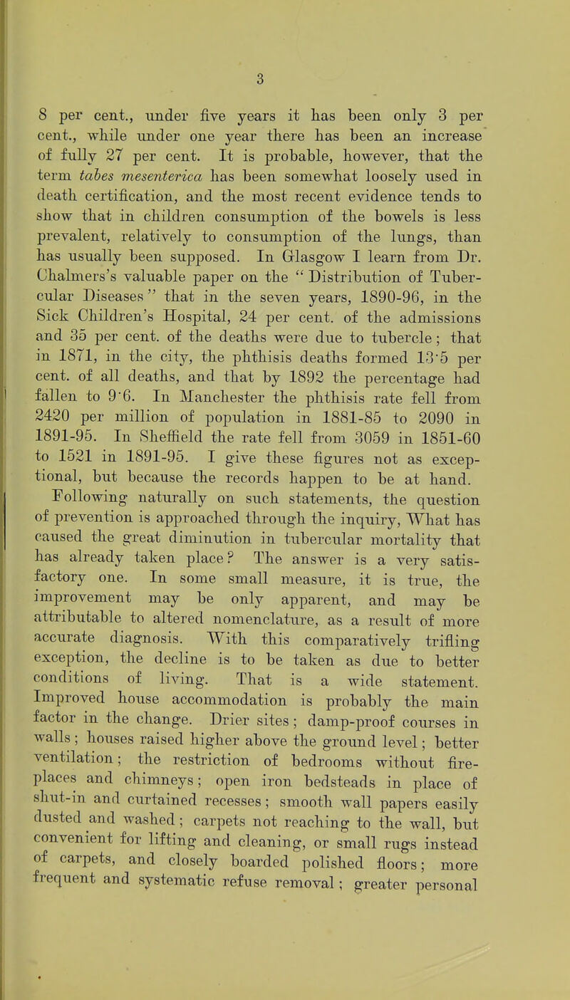 8 per cent., under five years it has been only 3 per cent., while under one year there has been an increase of fully 27 per cent. It is probable, however, that the term tahes mesenteriea has been somewhat loosely used in death certification, and the most recent evidence tends to show that in children consumption of the bowels is less prevalent, relatively to consumption of the lungs, than has usually been supposed. In Glasgow I learn from Dr. Chalmers's valuable paper on the  Distribution of Tuber- cular Diseases that in the seven years, 1890-96, in the Sick Children's Hospital, 24 per cent, of the admissions and 35 per cent, of the deaths were due to tubercle; that in 1871, in the city, the phthisis deaths formed 13 5 per cent, of all deaths, and that by 1892 the percentage had fallen to 9 6. In Manchester the phthisis rate fell from 2420 per million of population in 1881-85 to 2090 in 1891-95. In Sheffield the rate fell from 3059 in 1851-60 to 1521 in 1891-95. I give these figures not as excep- tional, but because the records happen to be at hand. Following naturally on such statements, the question of prevention is approached through the inquiry, What has caused the great diminution in tubercular mortality that has already taken place? The answer is a very satis- factory one. In some small measure, it is true, the improvement may be only apparent, and may be attributable to altered nomenclature, as a result of more accurate diagnosis. With this comparatively trifling exception, the decline is to be taken as due to better conditions of living. That is a wide statement. Improved house accommodation is probably the main factor in the change. Drier sites; damp-proof courses in walls; houses raised higher above the ground level; better ventilation; the restriction of bedrooms without fire- places and chimneys; open iron bedsteads in place of shut-in and curtained recesses; smooth wall papers easily dusted and washed; carpets not reaching to the wall, but convenient for lifting and cleaning, or small rugs instead of carpets, and closely boarded polished floors; more frequent and systematic refuse removal; greater personal