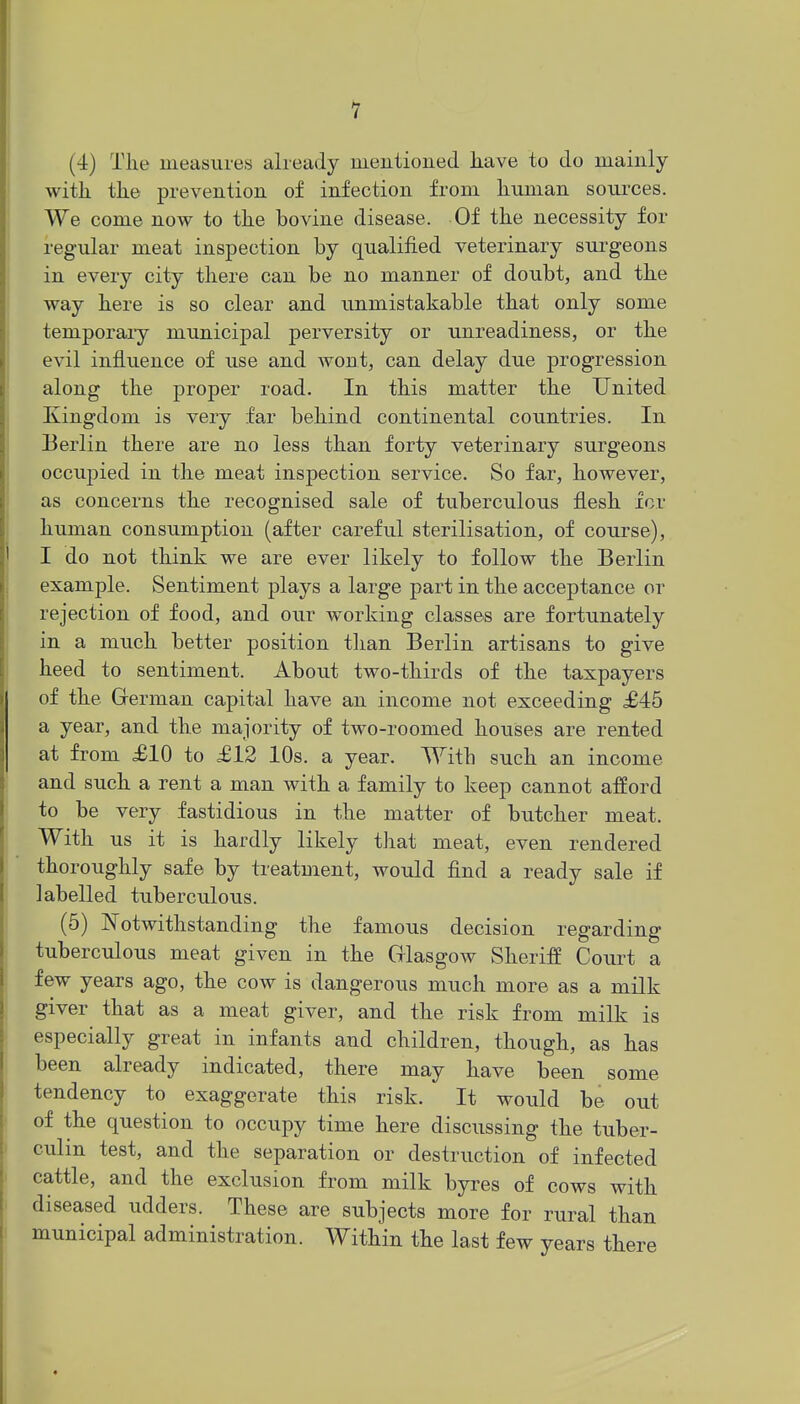 1 (4) The measures already mentioned have to do mainly with, the prevention of infection from human sources. We come now to the bovine disease. Of the necessity for regular meat inspection by qualified veterinary surgeons in every city there can be no manner of doubt, and the way here is so clear and unmistakable that only some temporaiy municipal perversity or unreadiness, or the evil influence of use and wont, can delay due progression along the proper road. In this matter the United Kingdom is very far behind continental countries. In Berlin there are no less than forty veterinary surgeons occiijDied in the meat inspection service. So far, however, as concerns the recognised sale of tuberculous flesh icr human consumption (after careful sterilisation, of course), I do not think we are ever likely to follow the Berlin example. Sentiment plays a large part in the acceptance or rejection of food, and our working classes are fortunately in a much better position than Berlin artisans to give heed to sentiment. About two-thirds of the taxpayers of the German capital have an income not exceeding £46 a year, and the majority of two-roomed houses are rented at from £10 to £12 10s. a year. With such an income and such a rent a man with a family to keep cannot afford to be very fastidious in the matter of butcher meat. With us it is hardly likely that meat, even rendered thoroughly safe by treatment, would find a ready sale if labelled tuberculous. (5) Notwithstanding the famous decision regarding tuberculous meat given in the Glasgow Sheriff Coui^t a few years ago, the cow is dangerous much more as a milk giver that as a meat giver, and the risk from milk is especially great in infants and children, though, as has been already indicated, there may have been some tendency to exaggerate this risk. It would be out of the question to occupy time here discussing the tuber- culin test, and the separation or destruction of infected cattle, and the exclusion from milk byres of cows with diseased udders. These are subjects more for rural than municipal administration. Within the last few years there