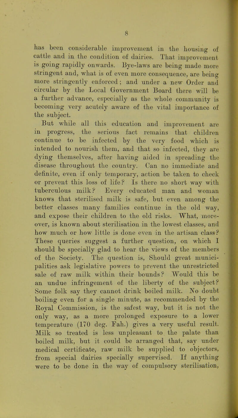 has been considerable improvement in the housing of cattle and in the condition of dairies. That improvement is going rapidly onwards. Bye-laws are being made more stringent and, what is of even more consequence, are being more stringently enforced ; and under a new Order and circular by the Local Government Board there will be a further advance, especially as the whole community is becoming very acutely aware of the vital importance of the subject. But while all this education and improvement are in progress, the serious fact remains that children continue to be infected by the very food which is intended to nourish them, and that so infected, they are dying themselves, after having aided in spreading the disease throughout the country. Can no immediate and definite, even if only temporary, action be taken to check or prevent this loss of life? Is there no short way with tuberculous milk? Every educated man and woman knows that sterilised milk is safe, but even among the better classes many families continue in the old way, and expose their children to the old risks. What, more- over, is known about sterilisation in the lowest classes, and how much or how little is done even in the artisan class? These queries suggest a further question, on which I should be specially glad to hear the views of the members of the Society. The question is. Should great munici- palities ask legislative powers to prevent the unrestricted sale of raw milk within their bounds ? Would this be an undue infringement of the liberty of the subject? Some folk say they cannot drink boiled milk. No doubt boiling even for a single minute, as recommended by the Royal Commission, is the safest way, but it is not the only way, as a more prolonged exposure to a lower temperature (170 deg. Fah.) gives a very useful result. Milk so treated is less unpleasant to the palate than boiled milk, but it coxdd be arranged that, say under medical certificate, raw milk be supplied to objectors, from special dairies specially supervised. If anything were to be done in the way of compulsory sterilisation,