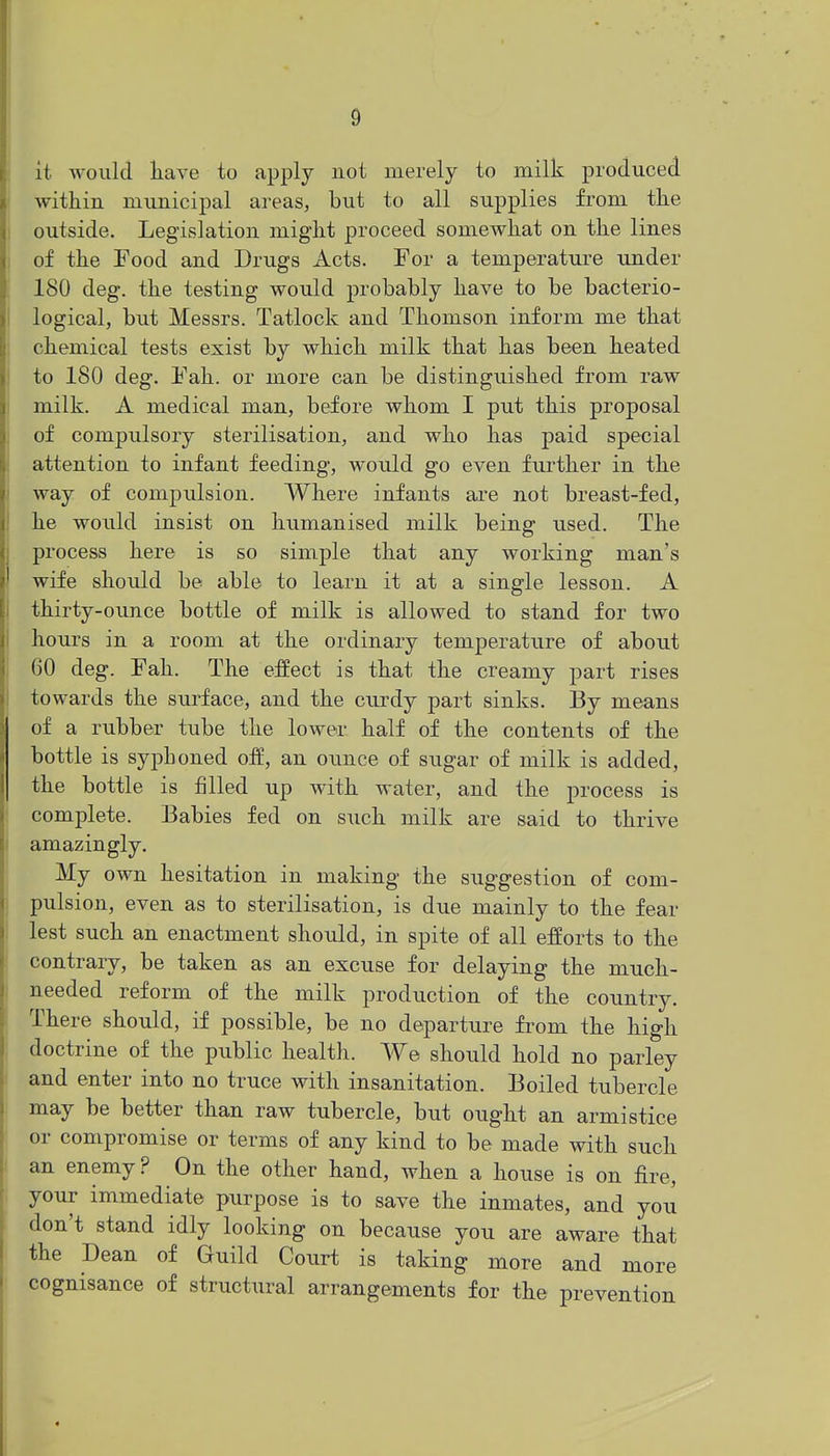it would liave to apply not merely to milk produced within municipal areas, but to all supplies from the outside. Legislation might proceed somewhat on the lines of the Food and Drugs Acts. For a temperature under 180 deg. the testing would probably have to be bacterio- logical, but Messrs. Tatlock and Thomson inform me that chemical tests exist by which milk that has been heated to 180 deg. Fah. or more can be distinguished from raw milk. A medical man, before whom I put this proposal of compulsory sterilisation, and who has paid special attention to infant feeding, would go even further in the way of compulsion. Where infants are not breast-fed, he would insist on humanised milk being used. The process here is so simple that any working man's wife should be able to learn it at a single lesson. A thirty-ounce bottle of milk is allowed to stand for two hours in a room at the ordinary temperature of about 60 deg. Fah. The effect is that the creamy part rises towards the surface, and the cru-dy part sinks. By means of a rubber tube the lower half of the contents of the bottle is syphoned off, an ounce of sugar of milk is added, the bottle is filled up with water, and the process is complete. Babies fed on such milk are said to thrive amazingly. My own hesitation in making the suggestion of com- pulsion, even as to sterilisation, is due mainly to the fear lest such an enactment should, in spite of all efforts to the contrary, be taken as an excuse for delaying the much- needed reform of the milk production of the country. There should, if possible, be no departure fi-om the high doctrine of the public healtli. We should hold no parley and enter into no truce with insanitation. Boiled tubercle may be better than raw tubercle, but ought an armistice or compromise or terms of any kind to be made with such an enemy ? On the other hand, when a house is on fire, your immediate purpose is to save the inmates, and you don't stand idly looking on because you are aware that the Dean of Guild Court is taking more and more cognisance of structural arrangements for the prevention