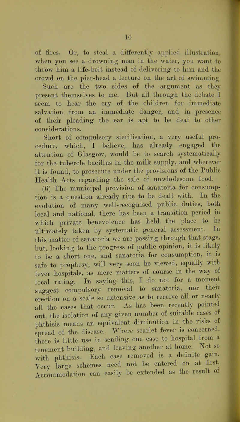 of fires. Or, to steal a differently applied illustration, when you see a drowning man in the water, you want to throw him a life-belt instead of delivering to him and the crowd on the pier-head a lecture on the art of swimming. Such are the two sides of the argument as they present themselves to me. But all through the debate I seem to hear the cry of the children for immediate salvation from an immediate danger, and in presence of their pleading the ear is apt to be deaf to other considerations. Short of compulsory sterilisation, a very useful pro- cedure, which, I believe, has already engaged the attention of Glasgow, would be to search systematically for the tubercle bacillus in the milk supply, and wherever it is found, to prosecute under the provisions of the Public Health Acts regarding the sale of unwholesome food. (6) The municipal provision of sanatoria for consump- tion is a question already ripe to be dealt with. In the evolution of many well-recognised public duties, both local and national, there has been a transition period in which private benevolence has held the place to be ultimately taken by systematic general assessment. In this matter of sanatoria we are passing through that stage, but, looking to the progress of public opinion, it is likely to be a short one, and sanatoria for consumption, it is safe to prophesy, will very soon be viewed, equally with fever hospitals, as mere matters of course in the way of local rating. In saying this, I do not for a moment suggest compulsory removal to sanatoria, nor their erection on a scale so extensive as to receive all or nearly all the cases that occur. As has been recently pointed out, the isolation of any given number of suitable cases of phthisis means an equivalent diminution in the risks of spread of the disease. Where scarlet fever is concerned, there is little use in sending one case to hospital from a tenement building, and leaving another at home. Kot so with phthisis. Each case removed is a definite gam. Yery large schemes need not be entered on at first. Accommodation can easily be extended as the result of