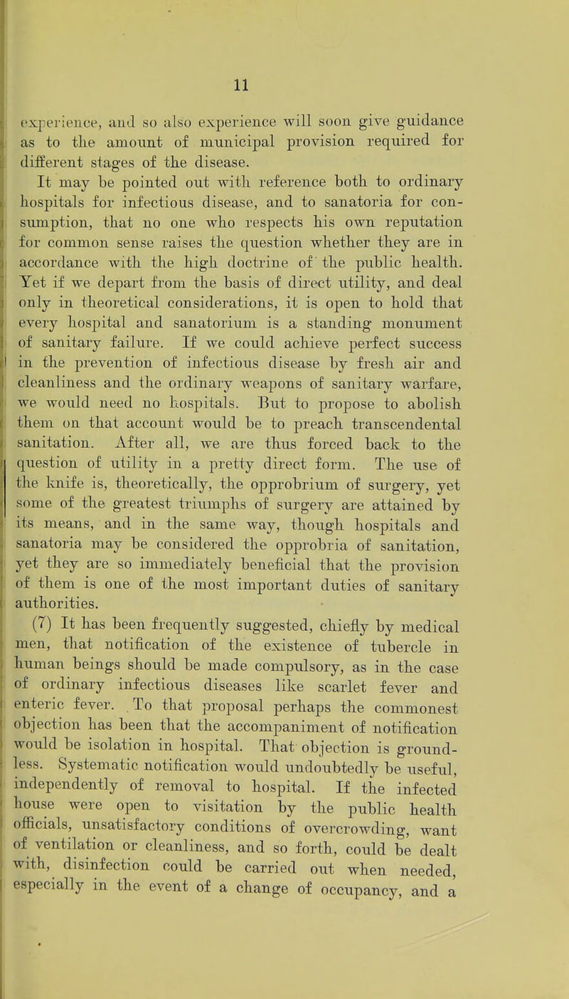 experience, auJ so also experience will soon give guidance ; as to the amount of municipal provision required for different stages of the disease. It may be pointed out with reference both to ordinary- hospitals for infectious disease, and to sanatoria for con- ; sumption, that no one who respects his own reputation for common sense raises the question whether they are in I accordance with the high doctrine of the public health. I Yet if we depart from the basis of direct utility, and deal I only in theoretical considerations, it is open to hold that 1 every hospital and sanatorium is a standing monument I of sanitary failure. If we could achieve perfect success i in the prevention of infectious disease by fresh air and . cleanliness and the ordinary weapons of sanitary warfare, I we would need no hospitals. But to propose to abolish i them on that account would be to preach transcendental i sanitation. After all, we are thus forced back to the question of utility in a pretty direct form. The use of the knife is, theoretically, the opprobrium of surgery, yet some of the greatest triumphs of surgery are attained by : its means, and in the same way, though hospitals and sanatoria may be considered the opprobria of sanitation, ■ yet they are so immediately beneficial that the provision of them is one of the most important duties of sanitary f authorities. I (7) It has been frequently suggested, chiefly by medical men, that notification of the existence of tubercle in human beings should be made compulsory, as in the case ; of ordinary infectious diseases like scarlet fever and enteric fever. To that proposal perhaps the commonest objection has been that the accompaniment of notification would be isolation in hospital. That objection is ground- less. Systematic notification would undoubtedly be useful, independently of removal to hospital. If the infected house were open to visitation by the public health officials, unsatisfactory conditions of overcrowding, want of ventilation or cleanliness, and so forth, could be dealt with, disinfection could be carried out when needed, especially in the event of a change of occupancy, and a