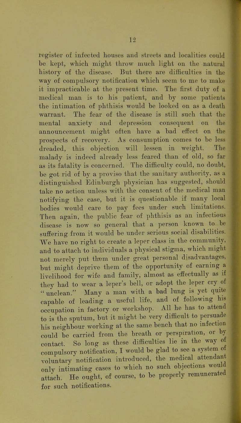 register of infected liouses and streets and localities could be kept, which might throw much light on the natural history of the disease. But there are difficulties in the way of compulsory notification which seem to me to make it impracticable at the present time. The first duty of a medical man is to his patient, and by some patients the intimation of phthisis would be looked on as a death warrant. The fear of the disease is still such that the mental anxiety and depression consequent on the announcement might often have a bad effect on the prospects of recovery. As consumption comes to be less dreaded, this objection will lessen in weight. The malady is indeed already less feared than of old, so far as its fatality is concerned. The difficulty could, no doubt, be got rid of by a proviso that the sanitary authority, as a distinguished Edinburgh physician has suggested, should take no action unless with the consent of the medical man notifying the case, but it is questionable if many local bodies would care to pay fees under such limitations. Then again, the public fear of phthisis as an infectious disease is now so general that a person known to be suffering from it would be under serious social disabilities. We have no right to create a leper class in the community, and to attach to individuals a physical stigma, which might not merely put tli-em under great personal disadvantages but might deprive them of the opportunity of earning livelihood for wife and family, almost as effectually as if they had to wear a leper's bell, or adopt the leper cry of unclean. Many a man with a bad hmg is yet quite capable of leading a useful life, and of following his occupation in factory or workshop. All he has to attend to is the sputum, but it might be very difficidt to persuade his neighbour working at the same bench that no infection could be carried from the breath or perspiration, or by contact. So long as these difficulties lie in the way ot compulsory notification, I would be glad to see a system o± voluntary notification introduced, the medical attendant only intimating cases to which no such objections would attach. He ought, of course, to be properly remunerated for such notifications. a