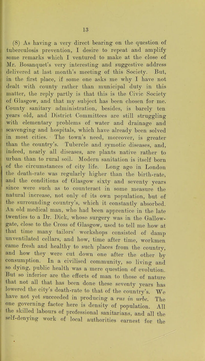 (8) As having a very direct bearing on tlie question of tuberculosis prevention, I desire to repeat and amplify- some remarks which. I ventured to make at the close of Mr. Bosanquet's very interesting and suggestive address delivered at last month's meeting of this Society. But, in the first place, if some one asks me why I have not dealt with county rather than municipal duty in this matter, the reply partly is that this is the Civic Society of Glasgow, and that my subject has been chosen for me. County sanitary administration, besides, is barely ten years old, and District Committees are still struggling with elementary problems of water and drainage and scavenging and hospitals, which have already been solved i in most cities. The town's need, moreover, is greater I than the country's. Tubercle and zymotic diseases, and, I indeed, nearly all diseases, are plants native rather to I urban than to rural soil. Modern sanitation is itself born of the circumstances of city life. Long ago in London the death-rate was regularly higher than the birth-rate, and the conditions of Glasgow sixty and seventy years since were such as to counteract in some measure the natural increase, not only of its own population, but of the surroimding country's, which it constantly absorbed. An old medical man, who had been apprentice in the late twenties to a Dr. Dick, whose surgery was in the Gallow- gate, close to the Cross of Glasgow, used to tell me how at I that time many tailors' workshops consisted of damp unventilated cellars, and how, time after time, workmen came fresh and healthy to such places from the country, and how they were cut down one after the other by consumption. In a civilised community, so living and so dying, public health was a mere question of evolution. But so inferior are the efforts of man to those of nature that not all that has been done these seventy years has lowered the city's death-rate to that of the country's. We have not yet succeeded in producing a rus in urhe. The one governing factor here is density of population. All the skilled labours of professional sanitarians, and all the self-denying work of local authorities earnest for the