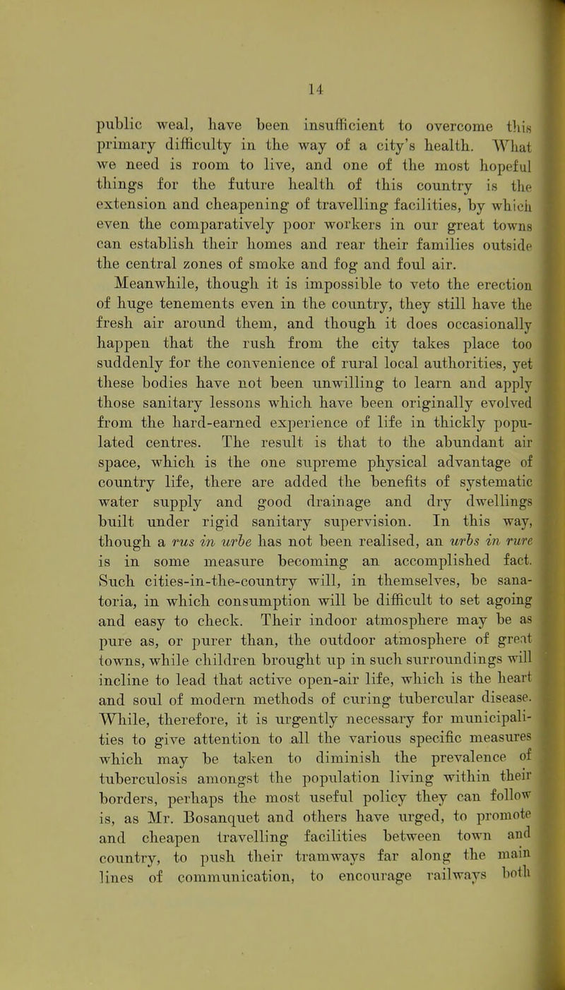 public weal, have been insufficient to overcome tliis primary difficulty in tke way of a city's health. What we need is room to live, and one of the most hopeful things for the future health of this country is the extension and cheapening of travelling facilities, by which even the comparatively poor workers in our great towns can establish their homes and rear their families outside the central zones of smoke and fog and foul air. Meanwhile, though it is impossible to veto the erection of huge tenements even in the country, they still have the fresh air around them, and though it does occasionally happen that the rush from the city takes place too suddenly for the convenience of rural local authorities, yet these bodies have not been unwilling to learn and apply those sanitary lessons which have been originally evolved from the hard-earned experience of life in thickly popu- lated centres. The result is that to the abundant air space, which is the one supreme physical advantage of country life, there are added the benefits of systematic water supply and good drainage and dry dwellings built under rigid sanitary supervision. In this way, though a rus in urbe has not been realised, an urbs in rure is in some measure becoming an accomplished fact. Such cities-in-tlie-country will, in themselves, be sana- toria, in which consumption will be difficult to set agoing and easy to check. Their indoor atmosphere may be as pure as, or purer than, the outdoor atmosphere of great towns, while children brought up in such surroimdings will incline to lead that active open-air life, which is the heart and soul of modern methods of curing tubercular disease. While, therefore, it is urgently necessary for mimicipali- ties to give attention to all the various specific measures which may be taken to diminish the prevalence of tuberculosis amongst the population living within their borders, perhaps the most useful policy they can follo^v is, as Mr. Bosanquet and others have urged, to promote and cheapen travelling facilities between town and country, to push their tramways far along the mam lines of communication, to encourage railways both