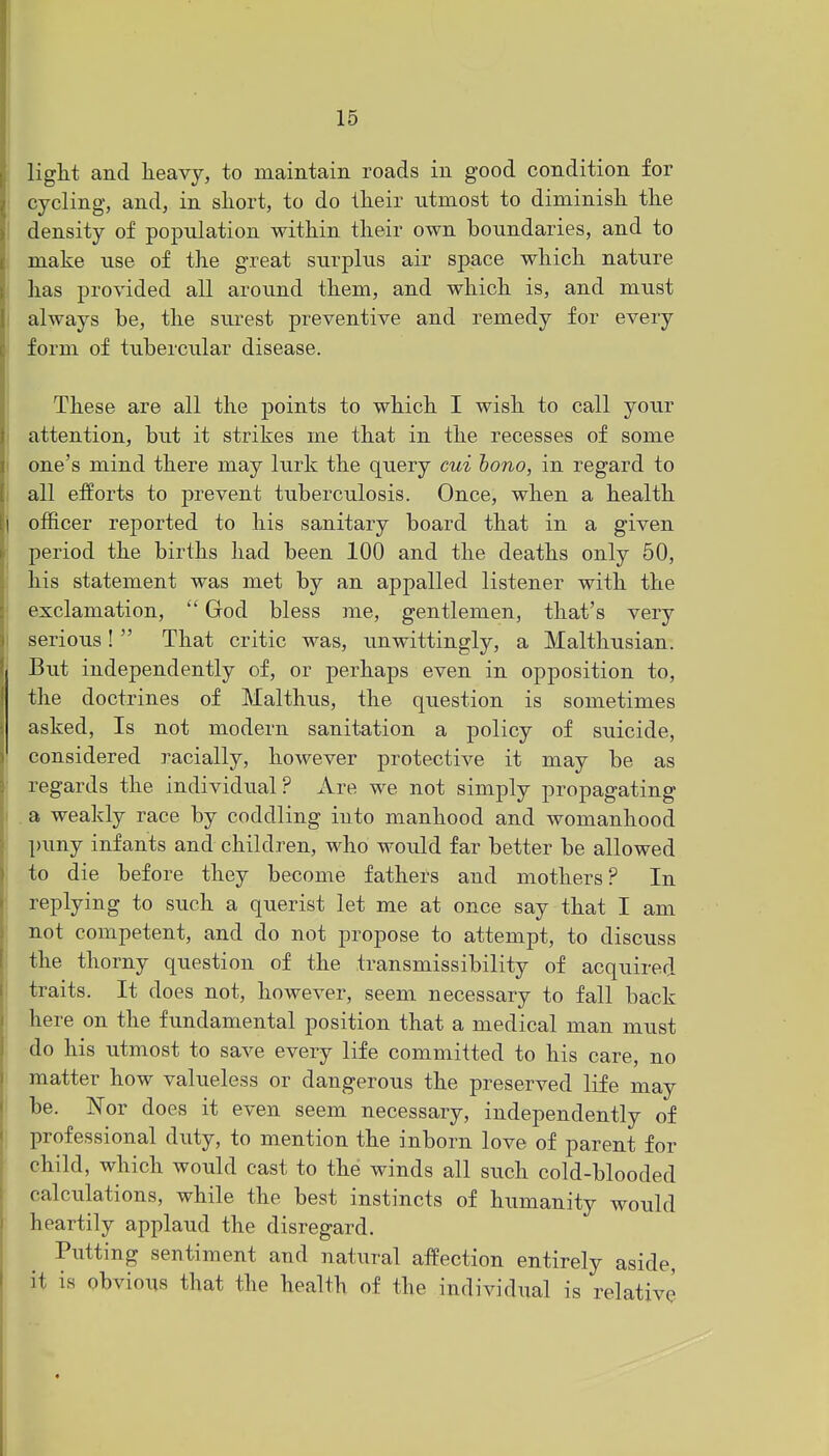 light and heavy, to maintain roads in good condition for cycling, and, in short, to do their utmost to diminish the density of population within their own boundaries, and to make use of the great surplus air space which nature has provided all around them, and which is, and must always be, the surest preventive and remedy for every form of tubercular disease. These are all the points to which I wish to call your attention, but it strikes me that in the recesses of some one's mind there may lurk the query cui bono, in regard to all efforts to prevent tuberculosis. Once, when a health officer reported to his sanitary board that in a given period the births had been 100 and the deaths only 50, his statement was met by an appalled listener with the exclamation,  God bless me, gentlemen, that's very serious!  That critic was, unwittingly, a Malthusian. But independently of, or perhaps even in opposition to, the doctrines of Malthus, the question is sometimes asked, Is not modern sanitation a policy of suicide, considered racially, however protective it may be as regards the individual? Are we not simply propagating . a weakly race by coddling iuto manhood and womanhood puny infants and children, who would far better be allowed to die before they become fathers and mothers ? In replying to such a querist let me at once say that I am not competent, and do not propose to attempt, to discuss the thorny question of the transmissibility of acquired traits. It does not, however, seem necessary to fall back here on the fundamental position that a medical man must do his utmost to save every life committed to his care, no matter how valueless or dangerous the preserved life may be. Nor does it even seem necessary, independently of professional duty, to mention the inborn love of parent for child, which would cast to the winds all such cold-blooded calculations, while the best instincts of humanity would heartily applaud the disregard. Putting sentiment and natural affection entirely aside, it is obvious that the health of the individual is relative