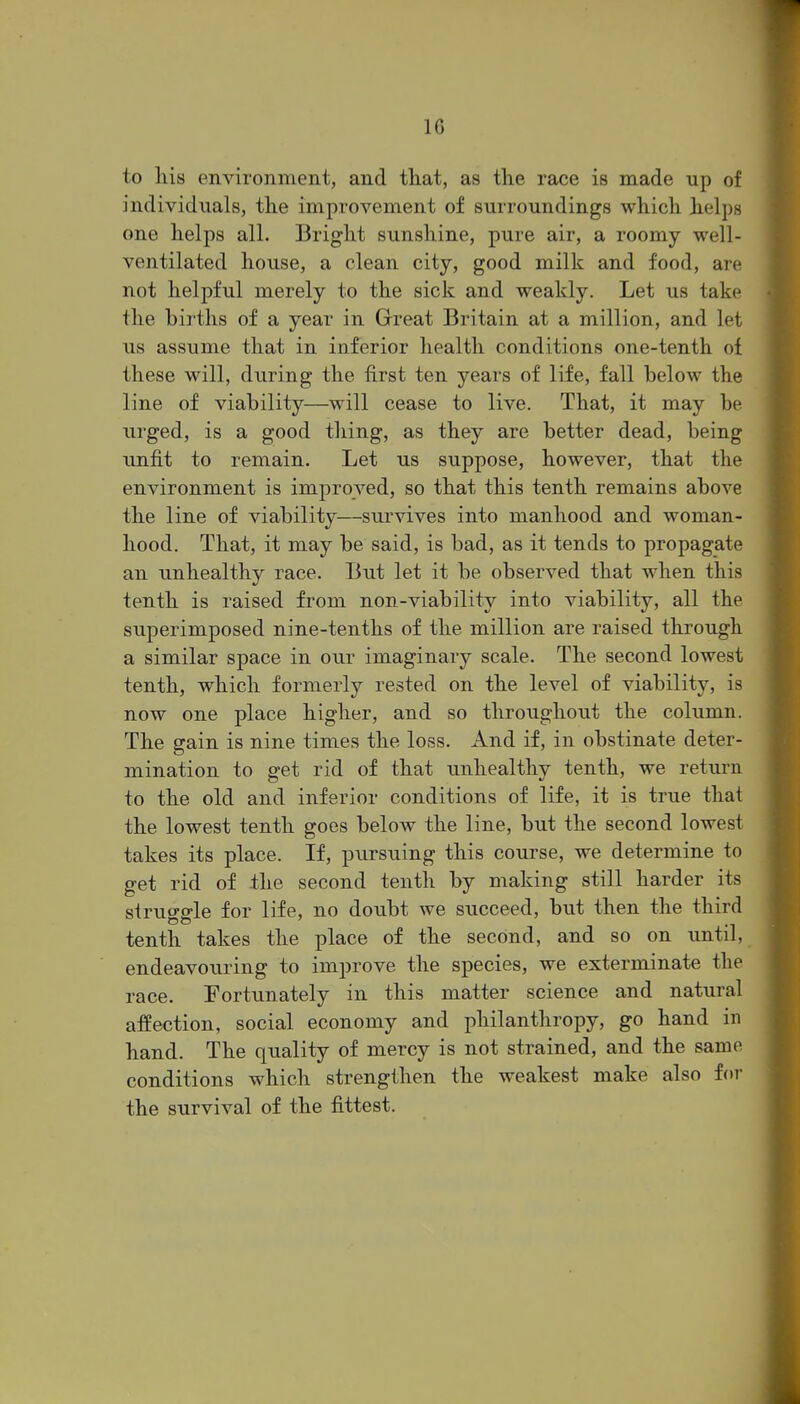 to his environment, and that, as the race is made up of individuals, the improvement of surroundings which helps one helps all. Bright sunshine, pure air, a roomy well- ventilated house, a clean city, good milk and food, are not helpful merely to the sick and weakly. Let us take the births of a year in Great Britain at a million, and let us assume that in inferior health conditions one-tenth of these will, during the first ten years of life, fall below the line of viability—will cease to live. That, it may be urged, is a good thing, as they are better dead, being unfit to remain. Let us suppose, however, that the environment is improved, so that this tenth remains above the line of viability—survives into manhood and woman- hood. That, it may be said, is bad, as it tends to propagate an unhealthy race. But let it be observed that when this tenth is raised from non-viability into viability, all the superimposed nine-tenths of the million are raised through a similar space in our imaginary scale. The second lowest tenth, which formerly rested on the level of viability, is now one place higher, and so throughout the column. The gain is nine times the loss. And if, in obstinate deter- mination to get rid of that unhealthy tenth, we return to the old and inferior conditions of life, it is true that the lowest tenth goes below the line, but the second lowest takes its place. If, pursuing this course, we determine to get rid of the second tenth by making still harder its slrucro-le for life, no doubt we succeed, but then the third tenth takes the place of the second, and so on until, endeavouring to improve the species, we exterminate the race. Fortunately in this matter science and natural affection, social economy and philanthropy, go hand in hand. The quality of mercy is not strained, and the same conditions which strengthen the weakest make also for the survival of the fittest.