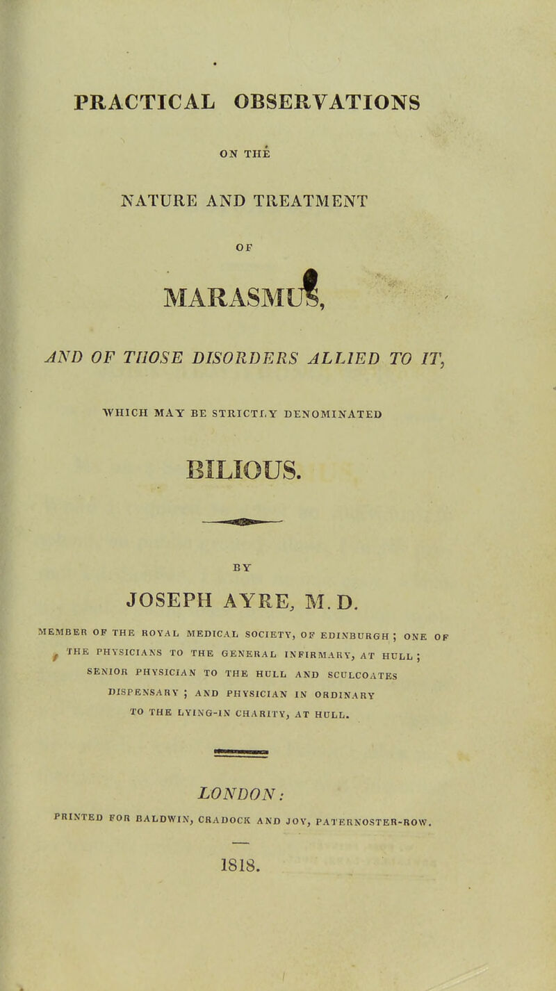 PRACTICAL OBSERVATIONS ON THE NATURE AND TREATMENT OF MARASMuf, AND OF THOSE DISORDERS ALLIED TO IT, WHICH MAY BE STRICTLY DENOMINATED BILIOUS. BY JOSEPH AYRE, M.D. MEMBER OF THE ROYAL MEDICAL SOCIETY, OF EDINBURGH \ ONE OF p rHE PHYSICIANS TO THE GENERAL INFIRMARY, AT HULL; SENIOR PHYSICIAN TO THE HULL AND SCULCOATES DISPENSARY ; AND PHYSICIAN IN ORDINARY TO THE LYING-IN CHARITY, AT HULL. LONDON: <TED FOR BALDWIN, CRADOCK AND JOY, PATERNOSTER-ROW. 1818.