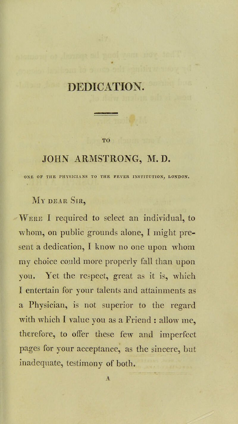 DEDICATION. TO JOHN ARMSTRONG, M. D. ONE OF THE PHYSICIANS TO THE FEVER INSTITUTION, LONDON. My dear Sir, Were I required to select an individual, to whom, on public grounds alone, I might pre- sent a dedication, I know no one upon whom my choice could more properly fall than upon you. Yet the respect, great as it is, which I entertain for your talents and attainments as a Physician, is not superior to the regard with which I value vou as a Friend : allow me, therefore, to offer these few and imperfect pages for your acceptance, as the sincere, but inadequate, testimony of both. A