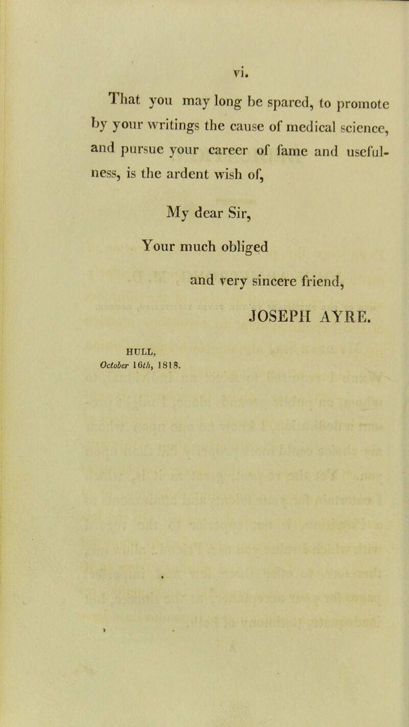 That you may long be spared, to promote by your writings the cause of medical science, and pursue your career of fame and useful- ness, is the ardent wish of, My dear Sir, Your much obliged and very sincere friend, JOSEPH AYRE. HULL, October I6lh, 1818.