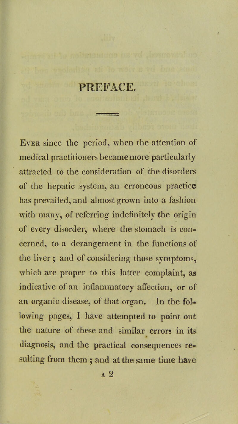 PREFACE. Ever since the period, when the attention of medical practitioners became more particularly- attracted to the consideration of the disorders of the hepatic system, an erroneous practice has prevailed, and almost grown into a fashion with many, of referring indefinitely the origin of every disorder, where the stomach is con- cerned, to a derangement in the functions of the liver; and of considering those symptoms, which are proper to this latter complaint, as indicative of an inflammatory affection, or of an organic disease, of that organ. In the fol- lowing pages, I have attempted to point out the nature of these and similar errors in its diagnosis, and the practical consequences re- sulting from them ; and at the same time have a2