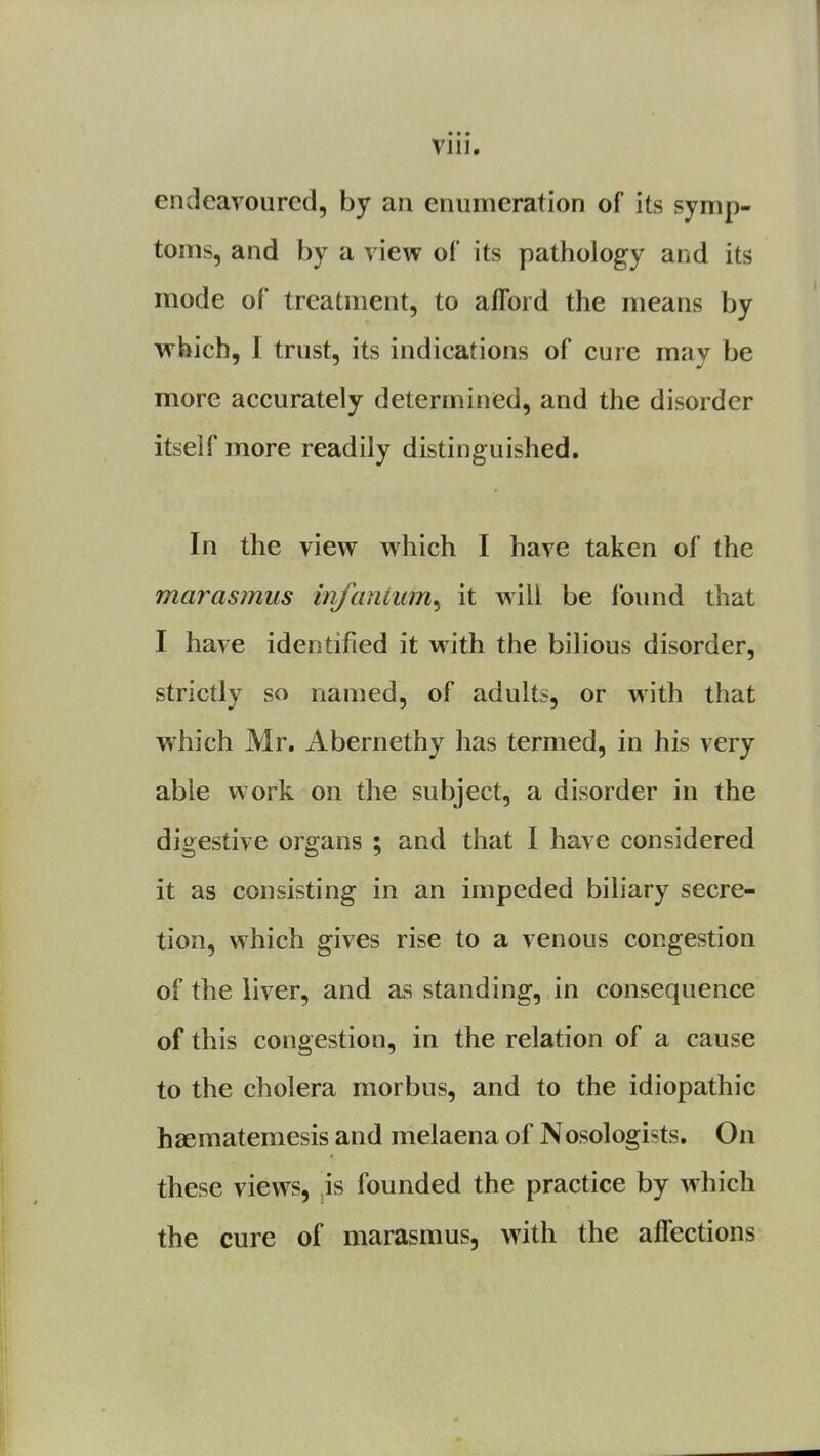 Vlll0 endeavoured, by an enumeration of its symp- toms, and by a view of its pathology and its mode of treatment, to afford the means by which, I trust, its indications of cure mav he more accurately determined, and the disorder itself more readily distinguished. In the view which I have taken of the marasmus infantum^ it will be found that I have identified it with the bilious disorder, strictly so named, of adults, or with that which Mr. Abernethy has termed, in his very able work on the subject, a disorder in the digestive organs ; and that I have considered it as consisting in an impeded biliary secre- tion, which gives rise to a venous congestion of the liver, and as standing, in consequence of this congestion, in the relation of a cause to the cholera morbus, and to the idiopathic haematemesis and melaena of Nosologists. On these views, is founded the practice by which the cure of marasmus, with the affections