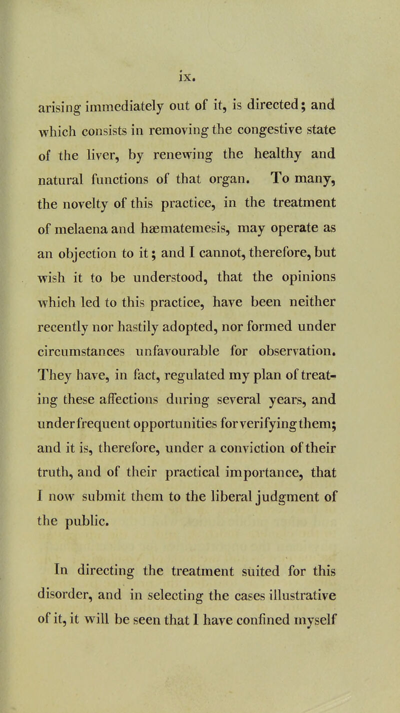 arising immediately out of it, is directed; and which consists in removing the congestive state of the liver, by renewing the healthy and natural functions of that organ. To many, the novelty of this practice, in the treatment of melaena and haematemesis, may operate as an objection to it; and I cannot, therefore, but wish it to be understood, that the opinions which led to this practice, have been neither recently nor hastily adopted, nor formed under circumstances unfavourable for observation. They have, in fact, regulated my plan of treat- ing these affections during several years, and underfrequent opportunities for verifying them; and it is, therefore, under a conviction of their truth, and of their practical importance, that I now submit them to the liberal judgment of the public. In directing the treatment suited for this disorder, and in selecting the cases illustrative of it, it will be seen that I have confined myself