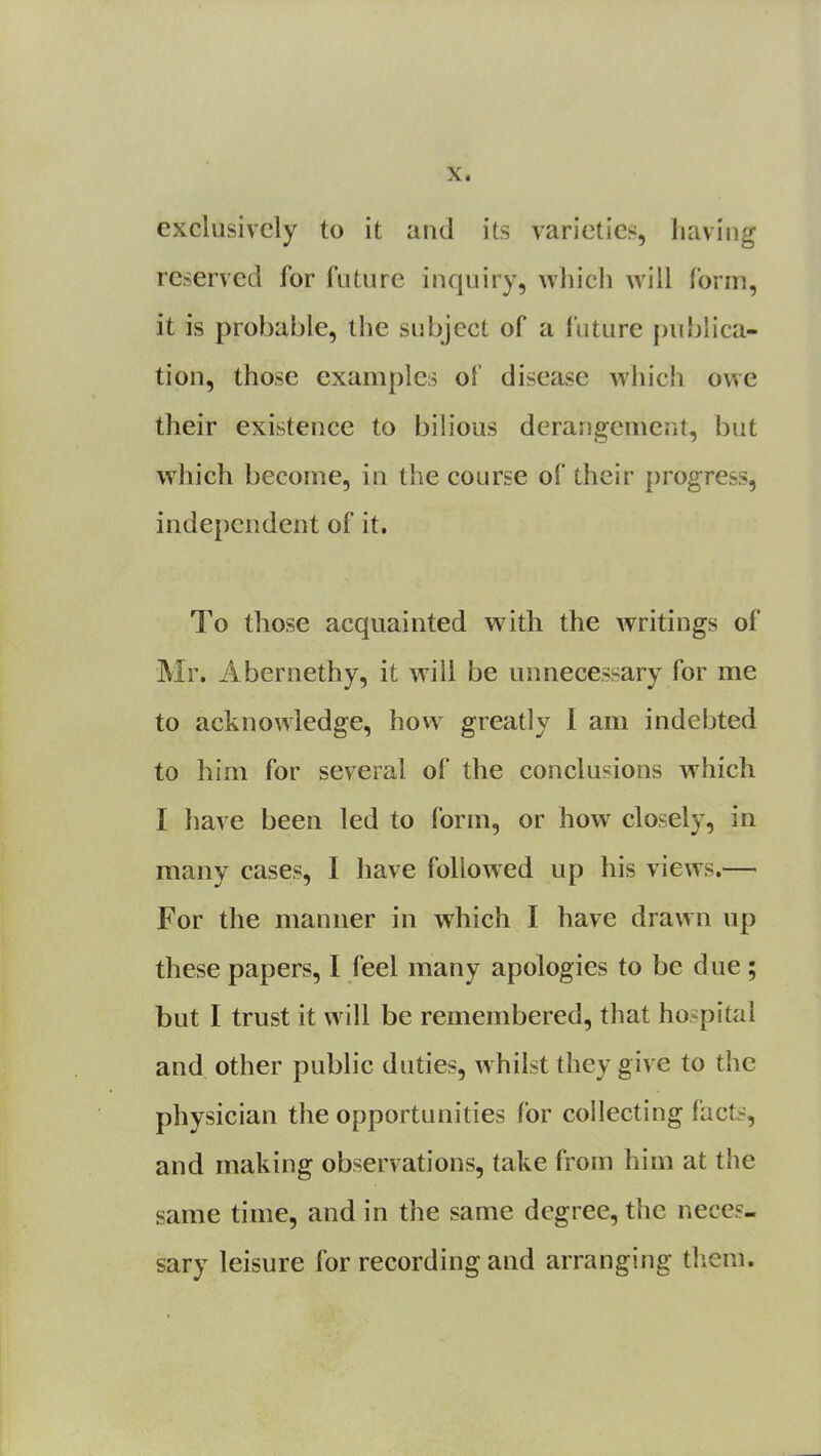 exclusively to it and its varieties, having reserved for future inquiry, which will form, it is probable, the subject of a future publica- tion, those examples ol disease which owe their existence to bilious derangement, but which become, in the course of their progress, independent of it. To those acquainted with the writings of Mr. Abernethy, it will be unnecessary for me to acknowledge, how greatly I am indebted to him for several of the conclusions which I have been led to form, or how closely, in many cases, I have followed up his views.— For the manner in which I have drawn up these papers, I feel many apologies to be due; but I trust it will be remembered, that hospital and other public duties, whilst they give to the physician the opportunities for collecting {'acts, and making observations, take from him at the same time, and in the same degree, the neces- sary leisure for recording and arranging them.