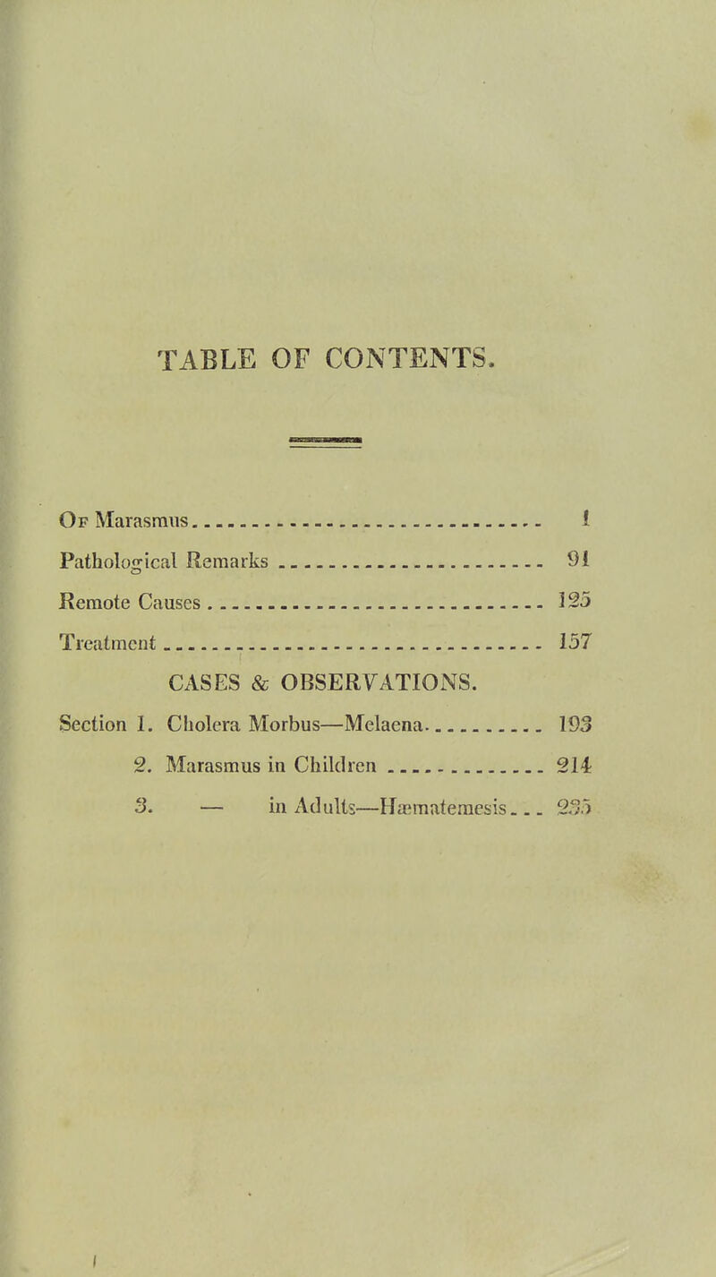 TABLE OF CONTENTS. Of Marasmus 1 Pathological Remarks 91 Remote Causes 123 Treatment 157 CASES & OBSERVATIONS. Section I. Cholera Morbus—Melaena 193 2. Marasmus in Children 214