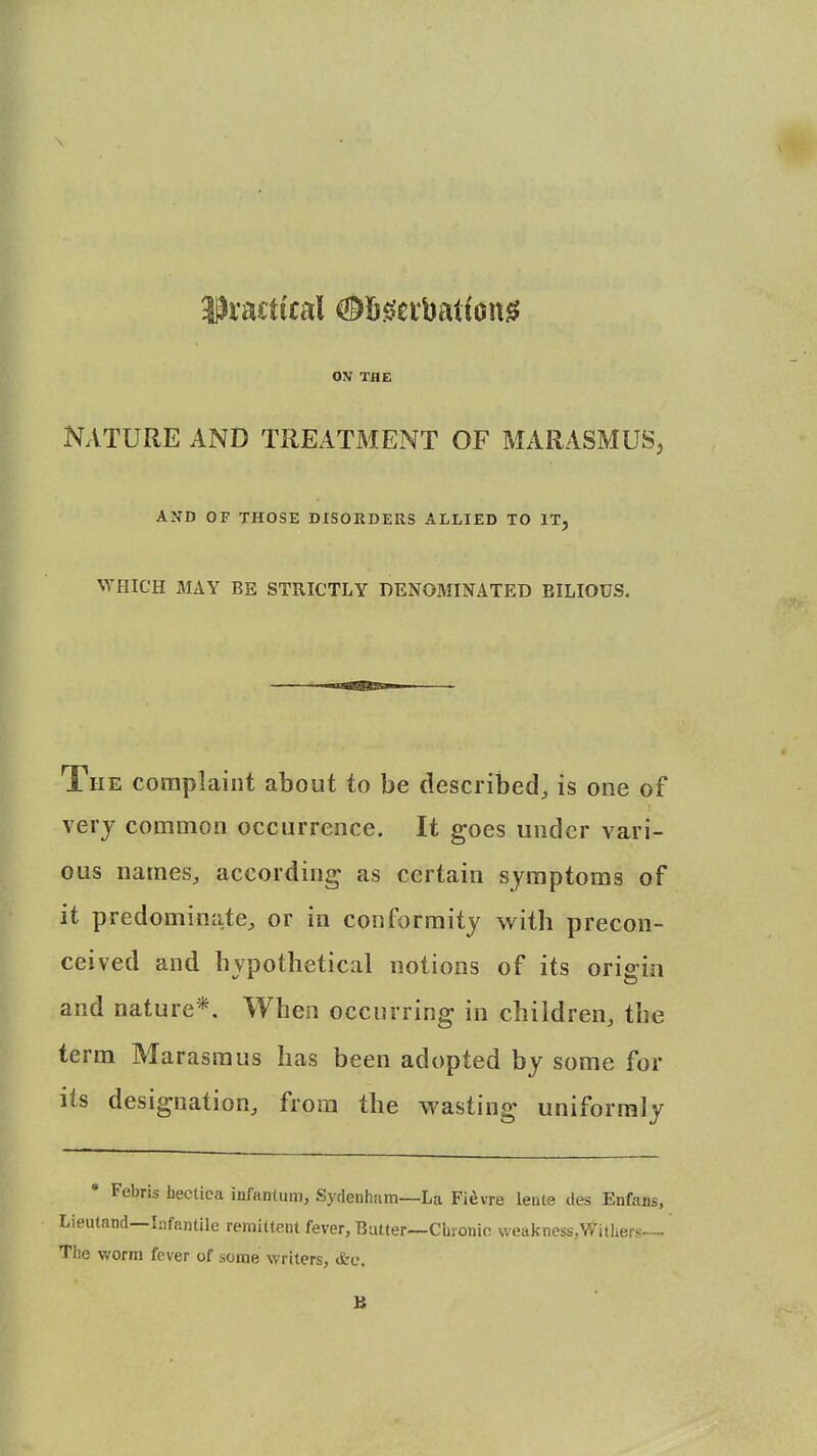 practical (©fiseibatfon* OV THE Nature and treatment of marasmus, AND OF THOSE DISORDERS ALLIED TO IT, WHICH MAY BE STRICTLY DENOMINATED BILIOUS. The complaint about to be described, is one of very common occurrence. It goes under vari- ous names, according as certain symptoms of it predominate, or in conformity with precon- ceived and hypothetical notions of its origin and nature*. When occurring in children, the term Marasmus has been adopted by some for its designation, from the wasting uniformly • Febris hectica infantum, Sydenham—La Fievre lente des Enfans, Lieutand—Infantile remittent fever, Batter—Chronic weakness/Withers— The worm fever of some writers, <fce.