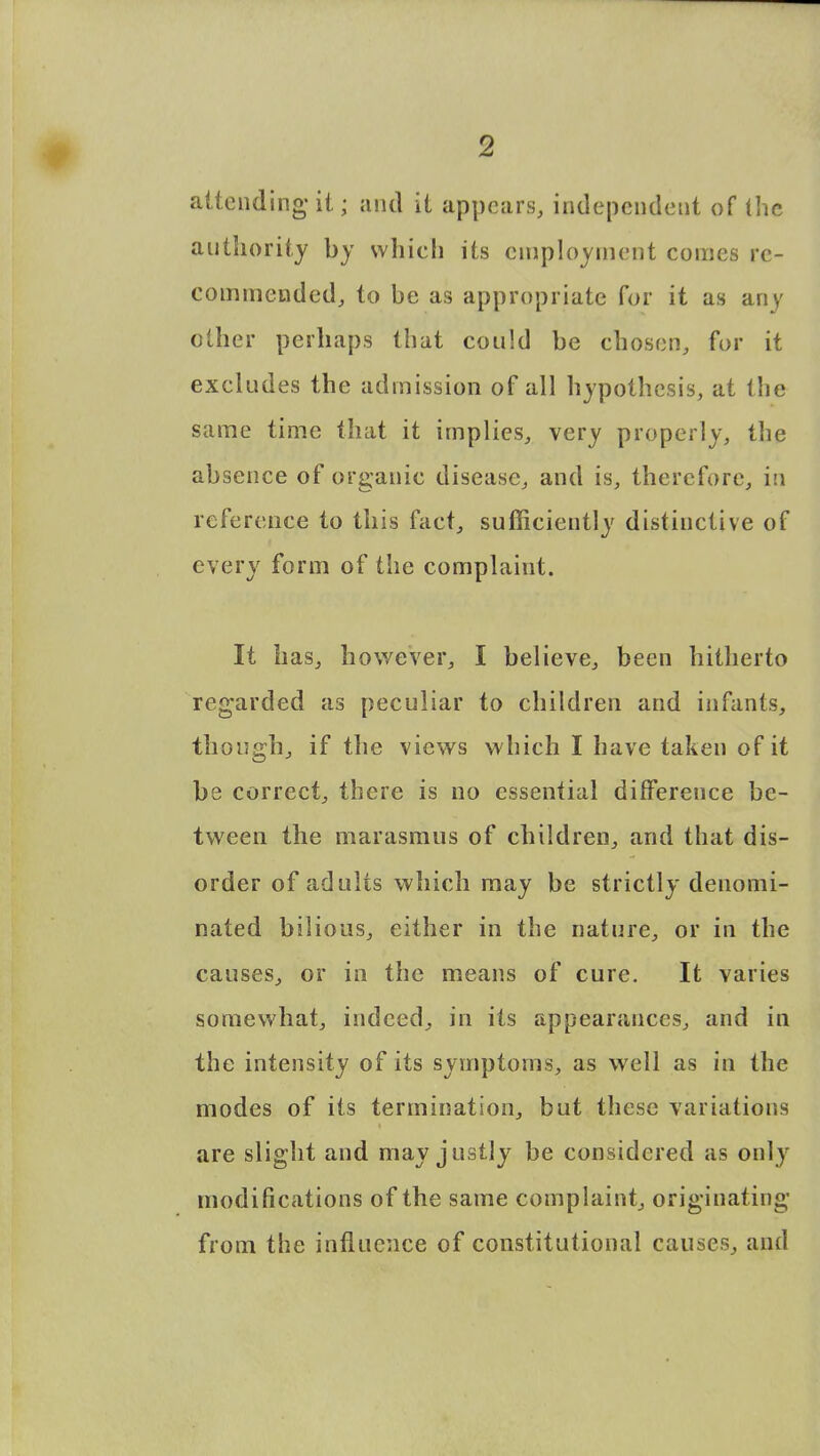 attending it; and it appears, independent of the authority by which its employment comes re- commended, to be as appropriate for it as any other perhaps that could be chosen, for it excludes the admission of all hypothesis, at the same time that it implies, very properly, the absence of organic disease, and is, therefore, in reference to this fact, sufficiently distinctive of every form of the complaint. It has, however, I believe, been hitherto regarded as peculiar to children and infants, though, if the views which I have taken of it be correct, there is no essential difference be- tween the marasmus of children, and that dis- order of adults which may be strictly denomi- nated bilious, either in the nature, or in the causes, or in the means of cure. It varies somewhat, indeed, in its appearances, and in the intensity of its symptoms, as well as in the modes of its termination, but these variations are slight and may justly be considered as only modifications of the same complaint, originating from the influence of constitutional causes, and