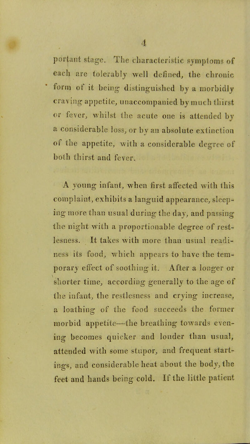 1 portant stage. The characteristic symptoms of each are tolerably well defined, the chronic form of it being distinguished by a morbidly craving appetite, unaccompanied by much thirst or fever, whilst the acute one is attended by a considerable loss, or bv an absolute extinction of the appetite, with a considerable degree of both thirst and fever. A young infant, when first affected with this complaint, exhibits a languid appearance, sleep- ing more than usual during the day, and passing the night with a proportionable degree of rest- lesness. It takes with more than usual readi- ness its food, which appears to have the tem- porary effect of soothing it. After a longer or shorter time, according generally to the age of the infant, the restlesness and crying increase, a loathing of the food succeeds the former morbid appetite—the breathing towards even- ing becomes quicker and louder than usual, attended with some stupor, and frequent start- in gs, and considerable heat about the body, the feet and hands being cold. If the little patient