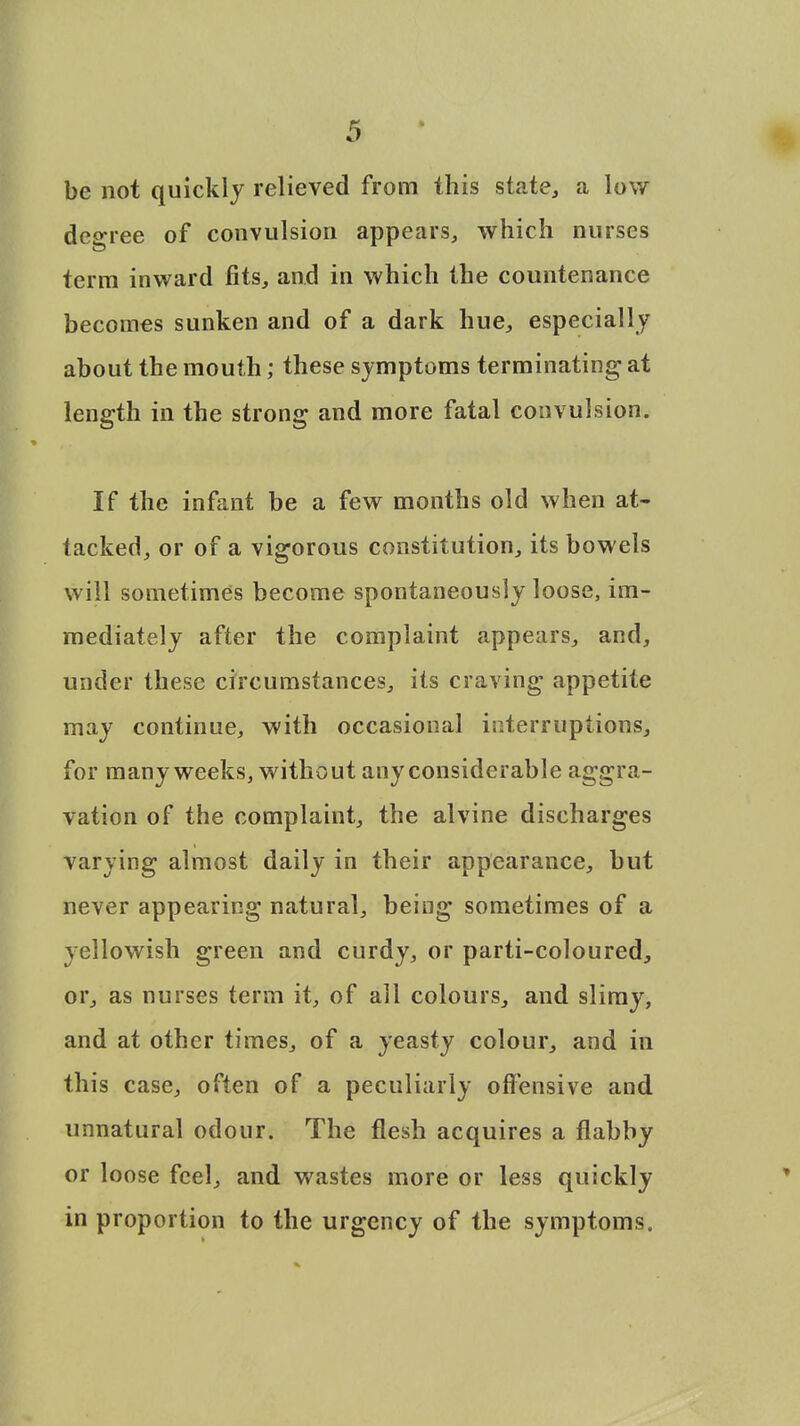 be not quickly relieved from this state, a low degree of convulsion appears, which nurses term inward fits, and in which the countenance becomes sunken and of a dark hue, especially about the mouth; these symptoms terminating at length in the strong and more fatal convulsion. If the infant be a few months old when at- tacked, or of a vigorous constitution, its bowels will sometimes become spontaneously loose, im- mediately after the complaint appears, and, under these circumstances, its craving appetite may continue, with occasional interruptions, for many weeks, without any considerable aggra- vation of the complaint, the alvine discharges varying almost daily in their appearance, but never appearing natural, being sometimes of a yellowish green and curdy, or parti-coloured, or, as nurses term it, of all colours, and slimy, and at other times, of a yeasty colour, and in this case, often of a peculiarly offensive and unnatural odour. The flesh acquires a flabby or loose feel, and wastes more or less quickly in proportion to the urgency of the symptoms.