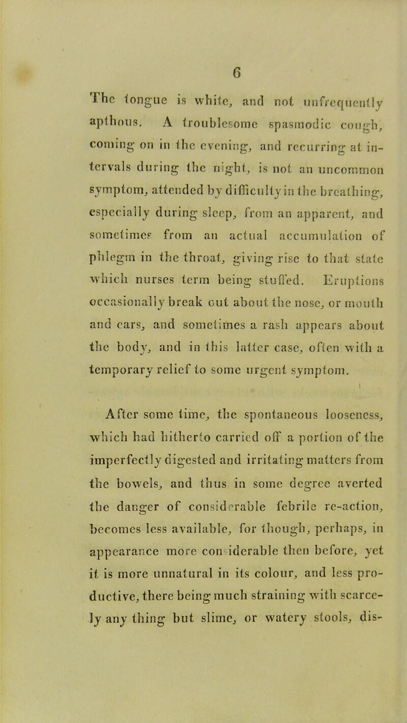 The tongue is white, and not unfrequentiy aplhous. A troublesome spasmodic cough, coming on in (he evening, and recurring at in- tervals during the night, is not an uncommon symptom, attended by difficulty in the breathing, especially during sleep, from an apparent, and sometimes from an actual accumulation of phlegm in the throat, giving rise to that state which nurses term being stuffed. Eruptions occasionally break out about the nose, or mouth and cars, and sometimes a rash appears about the bodv, and in this latter case, often with a temporary relief to some urgent symptom. i After some time, the spontaneous looseness, which had hitherto carried oiF a portion of the imperfectly digested and irritating matters from the bowels, and thus in some degree averted the danger of considerable febrile re-action, becomes less available, for though, perhaps, in appearance more con iderable then before, yet it is more unnatural in its colour, and less pro- ductive, there being much straining with scarce- ly any thing but slime, or watery stools, dis-