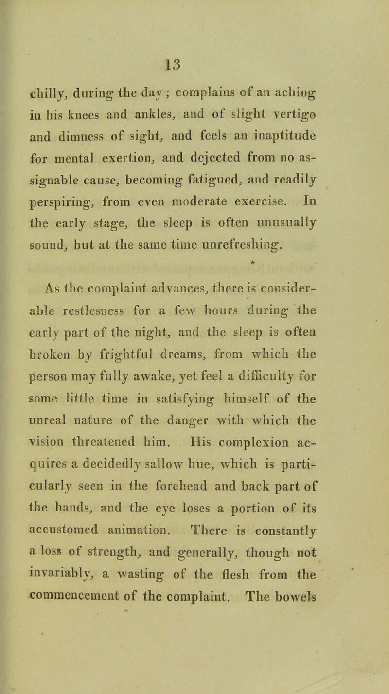 chilly,, during the day; complains of an aching in his knees and ankles, and of slight vertigo and dimness of sight, and feels an inaptitude for mental exertion, and dejected from no as- signable cause, becoming fatigued, and readily perspiring, from even moderate exercise. In the early stage, the sleep is often unusually sound, but at the same time unrefreshing. As the complaint advances, there is consider- able restlesness for a few hours during the early part of the night, and the sleep is often broken by frightful dreams, from which the person may fully awake, yet feel a difficulty for some little time in satisfying himself of the unreal nature of the danger with which the vision threatened him. His complexion ac- quires a decidedly sallow hue, which is parti- cularly seen in the forehead and back part of the hands, and the eye loses a portion of its accustomed animation. There is constantly a loss of strength, and generally, though not invariably, a wasting of the flesh from the commencement of the complaint. The bowels