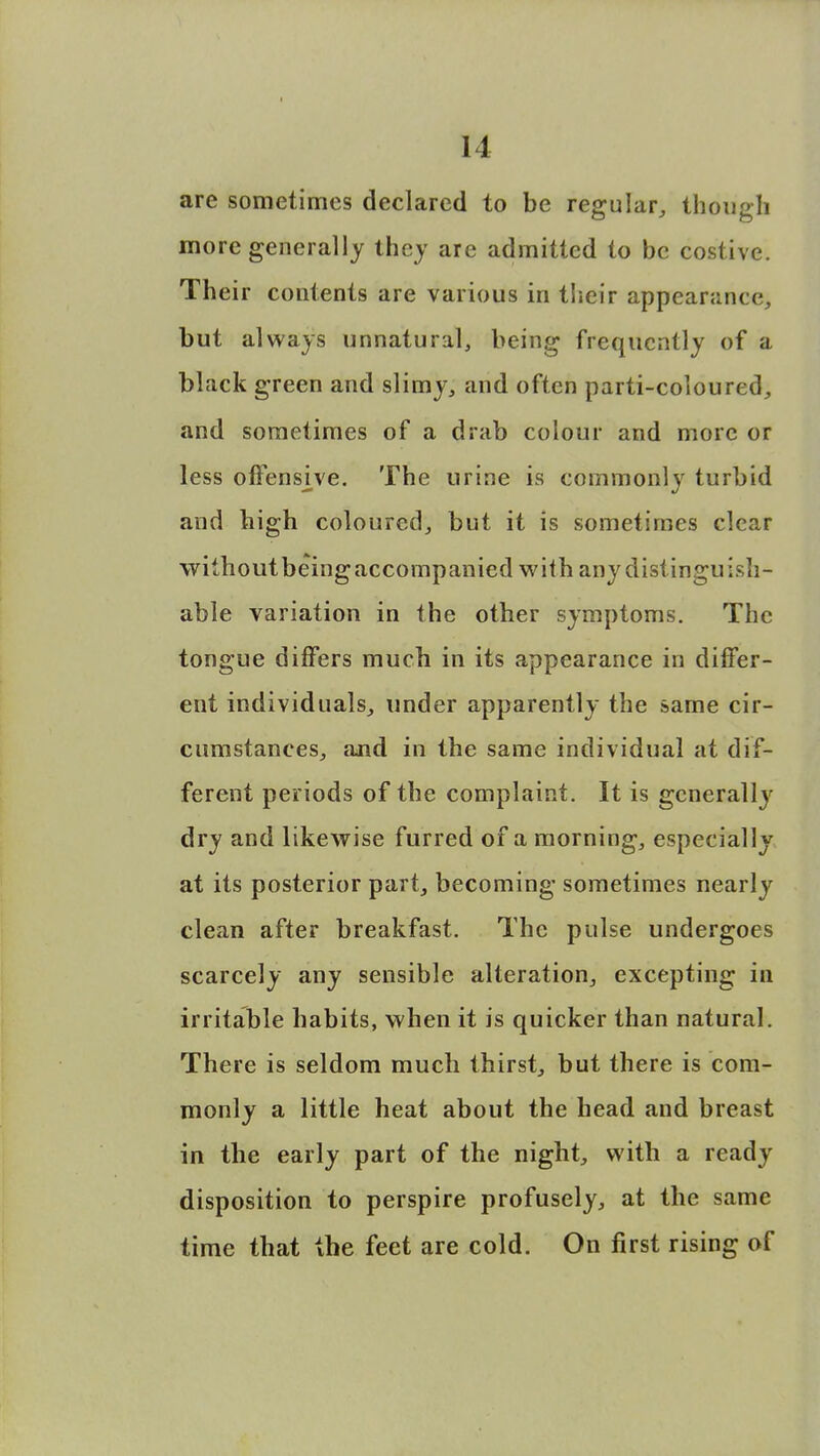 are sometimes declared to be regular, though more generally they are admitted to be costive. Their contents are various in their appearance, but always unnatural, being frequently of a black green and slimy, and often parti-coloured, and sometimes of a drab colour and more or less offensjve. The urine is commonly turbid and bigh coloured, but it is sometimes clear withoutbeingaccompanied with any distinguish- able variation in the other symptoms. The tongue differs much in its appearance in differ- ent individuals, under apparently the same cir- cumstances, and in the same individual at dif- ferent periods of the complaint. It is generally dry and likewise furred of a morning, especially at its posterior part, becoming sometimes nearly clean after breakfast. The pulse undergoes scarcely any sensible alteration, excepting in irritable habits, when it is quicker than natural. There is seldom much thirst, but there is com- monly a little heat about the head and breast in the early part of the night, with a ready disposition to perspire profusely, at the same time that the feet are cold. On first rising of