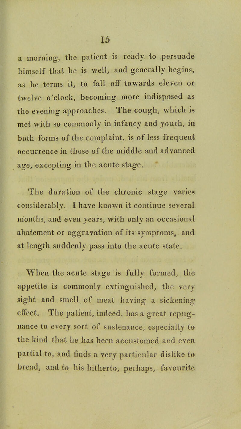 a morning, the patient is ready to persuade himself that he is well, and generally begins, as he terms it, to fall off towards eleven or twelve o'clock, becoming more indisposed as the evening approaches. The cough, which is met with so commonly in infancy and youth, in both forms of the complaint, is of less frequent occurrence in those of the middle and advanced age, excepting in the acute stage. The duration of the chronic stage varies considerably. I have known it continue several months, and even years, with only an occasional abatement or aggravation of its symptoms, and at length suddenly pass into the acute state. When the acute stage is fully formed, the appetite is commonly extinguished, the very sight and smell of meat having a sickening effect. The patient, indeed, has a great repug- nance to every sort of sustenance, especially to the kind that he has been accustomed and even partial to, and finds a very particular dislike to bread, and to his hitherto, perhaps, favourite