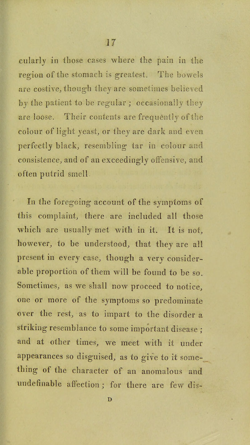 culariy in those cases where the pain in the region of the stomach is greatest. The bowels are costive, though they are sometimes believed by the patient to be regular ; occasionally they are loose. Their contents are frequently of the colour of light yeast, or they are dark and even perfectly black, resembling tar in colour and consistence, and of an exceedingly offensive, and often putrid smell. In the foregoing account of the symptoms of this complaint, there are included all those which are usually met with in it. It is not, however, to be understood, that they are all present in every case, though a very consider- able proportion of them will be found to be so. Sometimes, as we shall now proceed to notice, one or more of the symptoms so predominate over the rest, as to impart to the disorder a striking resemblance to some important disease ; and at other times, we meet with it under appearances so disguised, as to give to it some- thing of the character of an anomalous and undefinable affection; for there are few dis- D